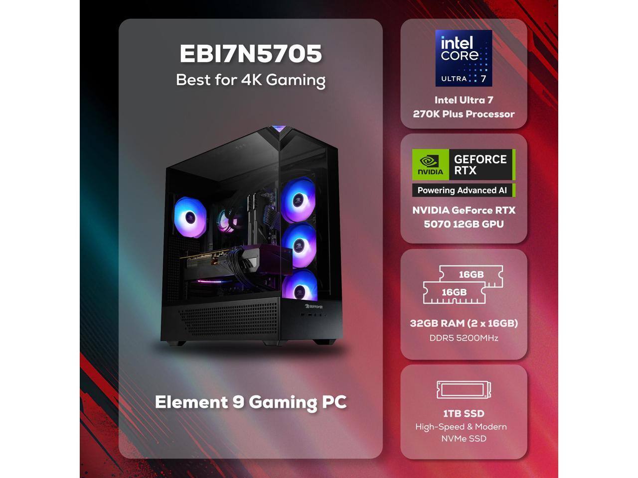 EBI7N5705  
Best for 4K Gaming  

Intel Core Ultra 7  
270K Plus Processor  

NVIDIA GeForce RTX  
5070 12GB GPU  

16GB RAM (2 x 16GB)  
DDR5 5200MHz  

1TB SSD  
High-Speed & Modern NVMe SSD  

Element 9 Gaming PC