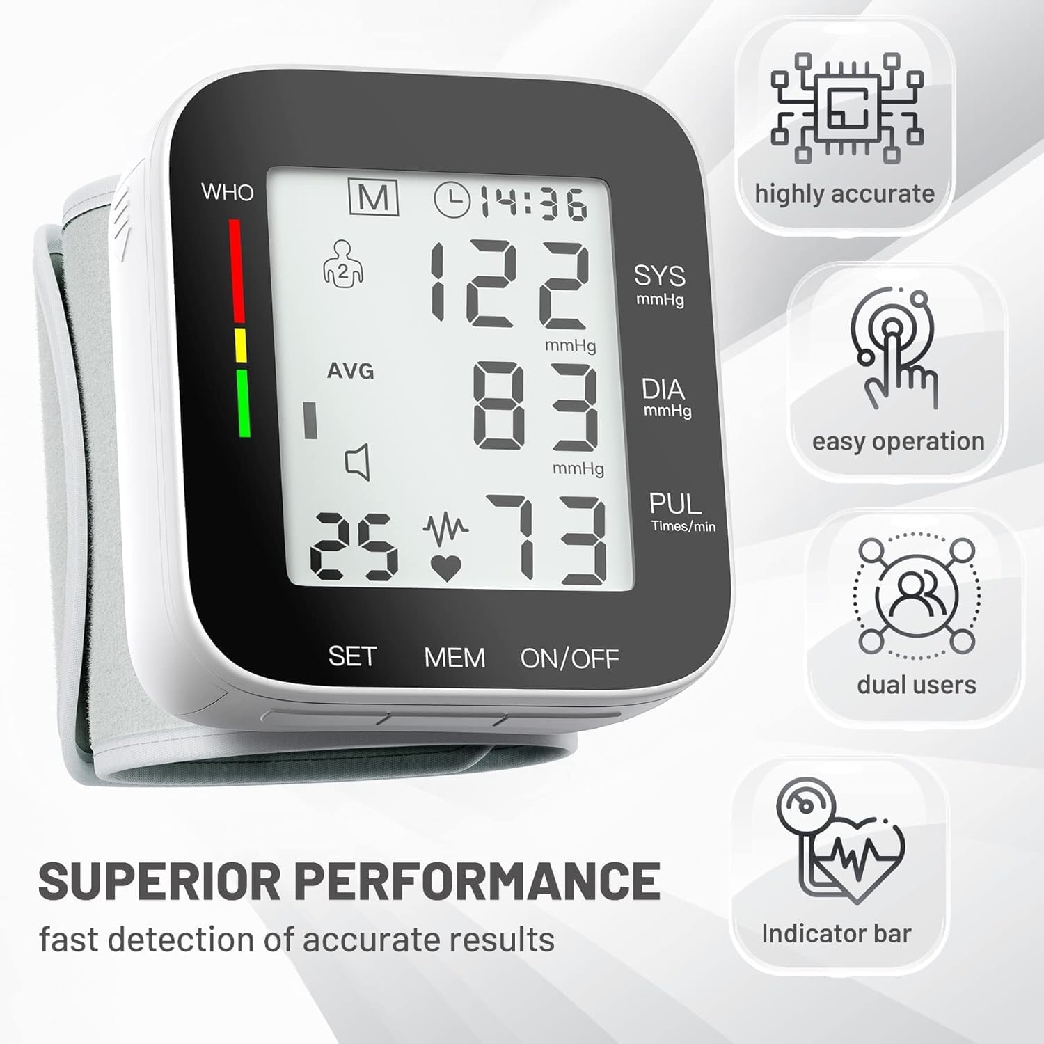 WHO M 14:36  
highly accurate  
2 SYS 122 mmHg  
DIA 83 mmHg  
PUL 73 Times/min  
easy operation  
dual users  
SUPERIOR PERFORMANCE  
fast detection of accurate results  
Indicator bar