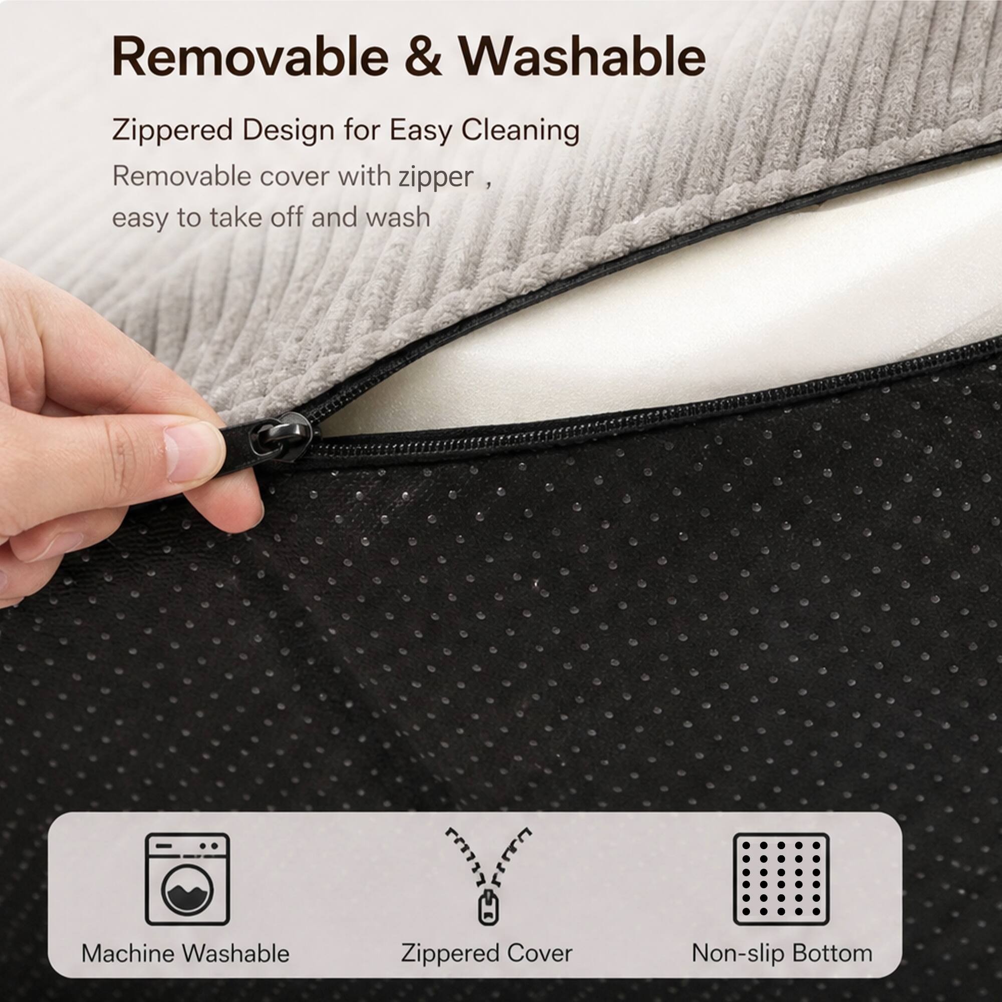 Removable & Washable

Zippered Design for Easy Cleaning  
Removable cover with zipper, easy to take off and wash

Machine Washable  
Zippered Cover  
Non-slip Bottom