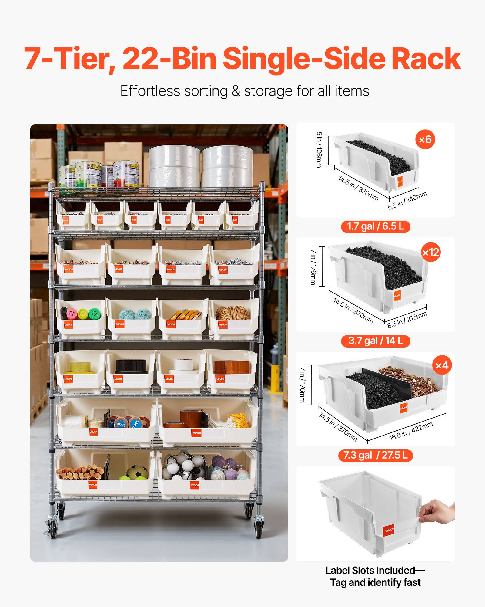 7-Tier, 22-Bin Single-Side Rack  
Effortless sorting & storage for all items  

5 in / 126mm x 6 14.5 in / 370mm x 5.5 in / 140mm  
1.7 gal / 6.5 L  

7 in / 176mm x 12 14.5 in / 370mm x 8.5 in / 215mm  
3.7 gal / 14 L  

7 in / 176mm x 4 14.5 in / 370mm x 16.6 in / 422mm  
7.3 gal / 27.5 L  

Label Slots Included—Tag and identify fast