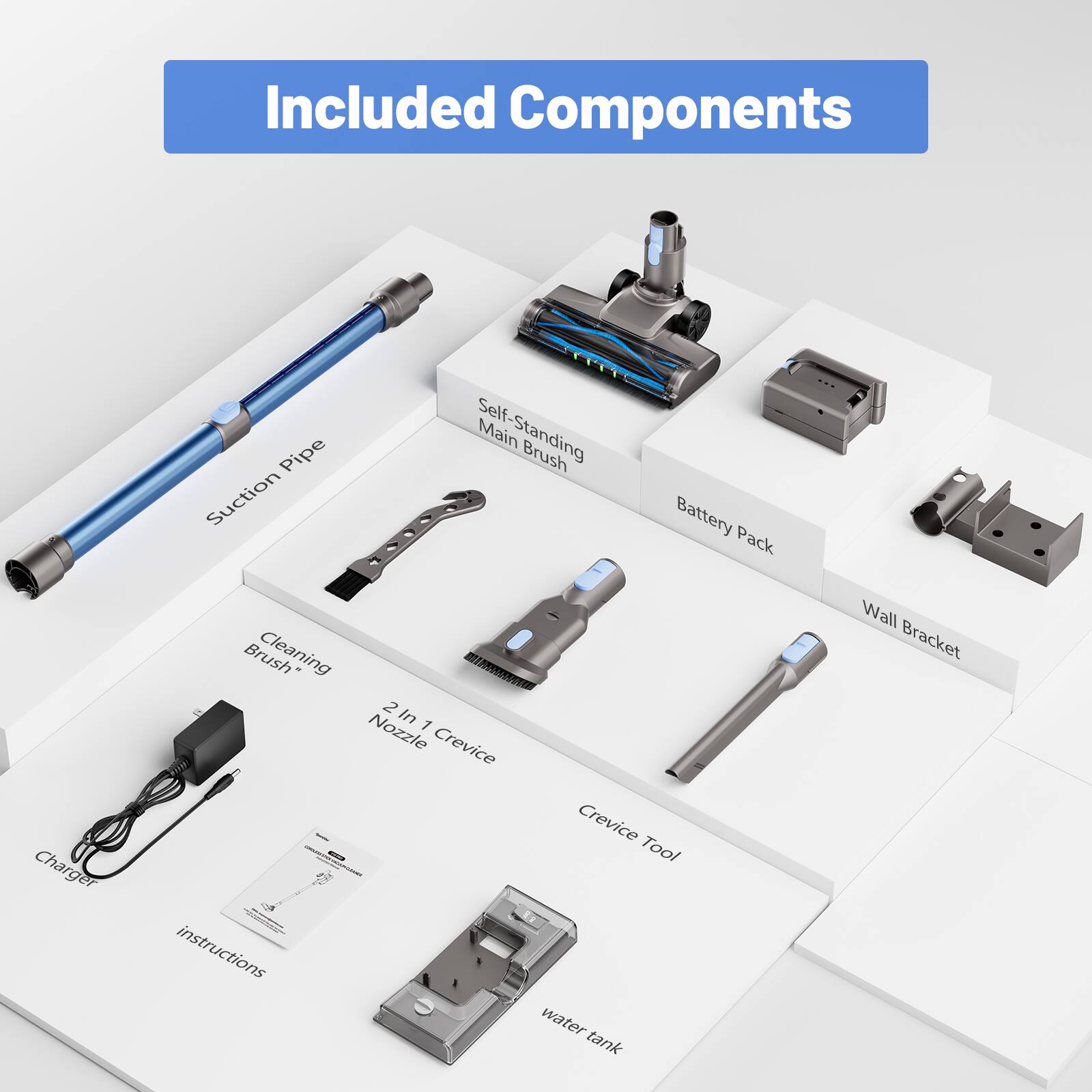 Included Components  
- Suction Pipe  
- Self-Standing Main Brush  
- Battery Pack  
- Charger  
- Cleaning Brush  
- 2 In 1 Nozzle  
- Crevice Tool  
- Instructions  
- Wall Bracket  
- Water Tank