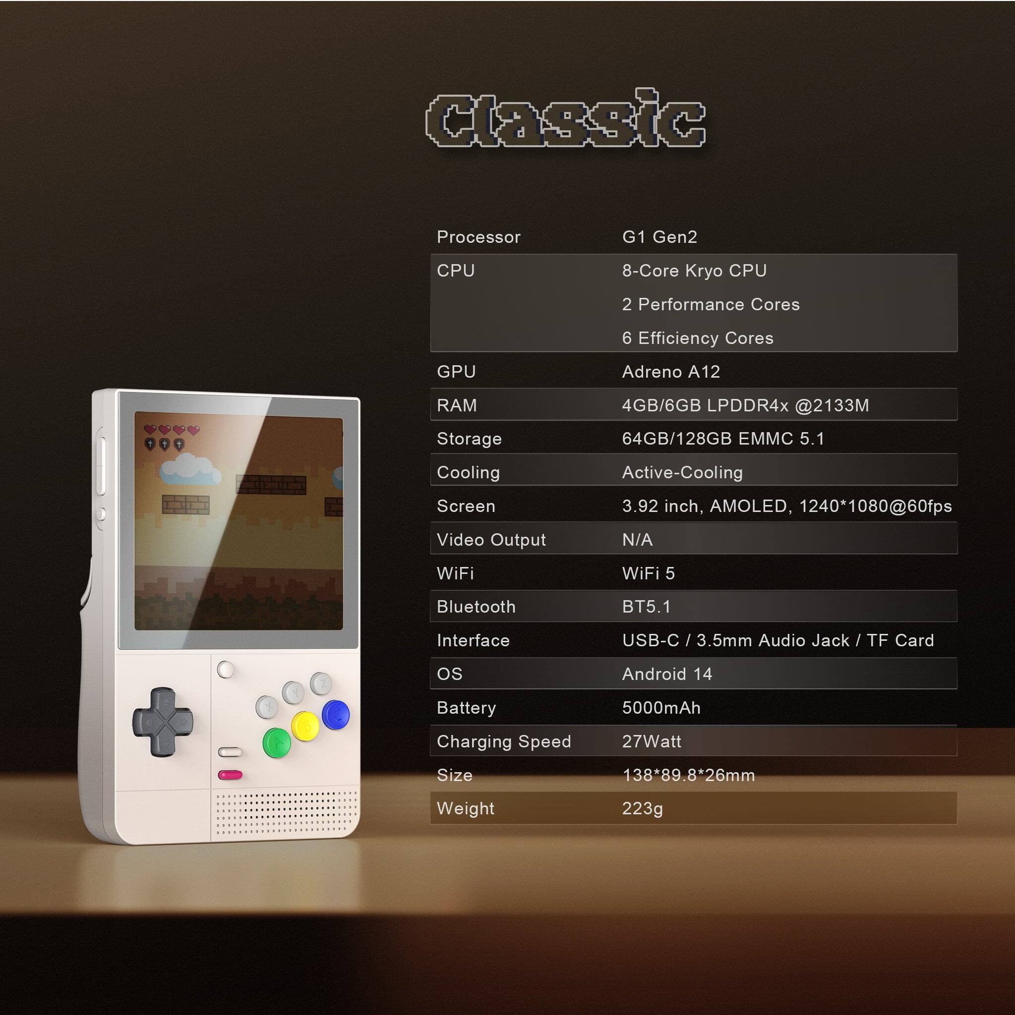 Processor: G1 Gen2
CPU: 8-Core Kryo CPU, 2 Performance Cores, 6 Efficiency Cores
GPU: Adreno A12
RAM: 4GB/6GB LPDDR4x @2133M
Storage: 64GB/128GB EMMC 5.1
Cooling: Active-Cooling
Screen: 3.92 inch, AMOLED, 1240*1080@60fps
Video Output: N/A
WiFi: WiFi 5
Bluetooth: BT5.1
Interface: USB-C / 3.5mm Audio Jack / TF Card
OS: Android 14
Battery: 5000mAh
Charging Speed: 27Watt
Size: 138*89.8*26mm
Weight: 223g