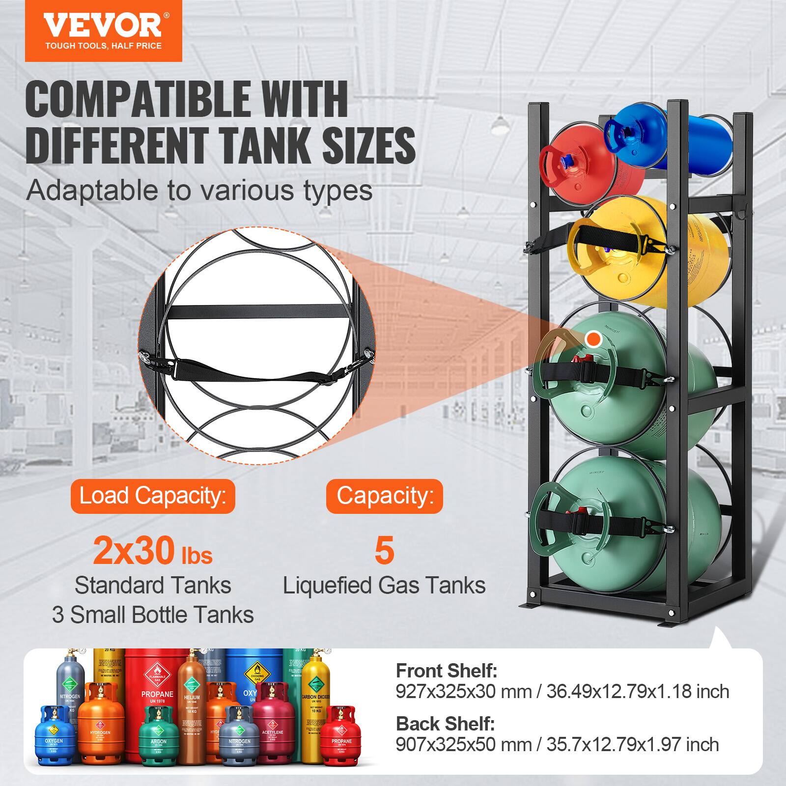 VEVOR  
TOUGH TOOLS, HALF PRICE  

COMPATIBLE WITH DIFFERENT TANK SIZES  
Adaptable to various types  

Load Capacity:  
2x30 lbs  
Standard Tanks  
3 Small Bottle Tanks  

Capacity:  
5 Liquefied Gas Tanks  

Front Shelf:  
927x325x30 mm / 36.49x12.79x1.18 inch  

Back Shelf:  
907x325x50 mm / 35.7x12.79x1.97 inch