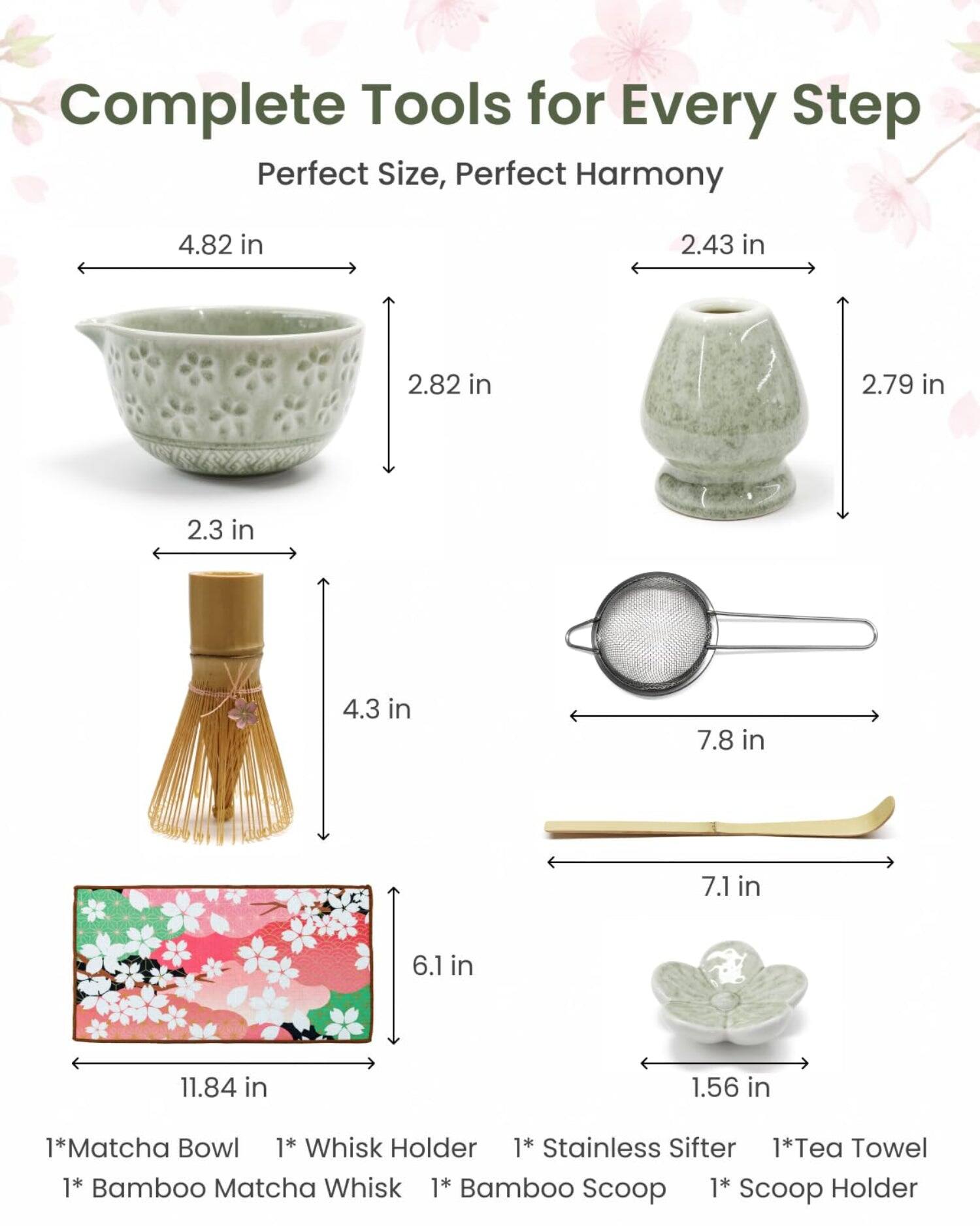 Complete Tools for Every Step  
Perfect Size, Perfect Harmony  

4.82 in  
2.43 in  
2.82 in  
2.79 in  
2.3 in  
4.3 in  
7.8 in  
7.1 in  
6.1 in  
11.84 in  
1.56 in  

1* Matcha Bowl  
1* Whisk Holder  
1* Stainless Sifter  
1* Tea Towel  
1* Bamboo Matcha Whisk  
1* Bamboo Scoop  
1* Scoop Holder