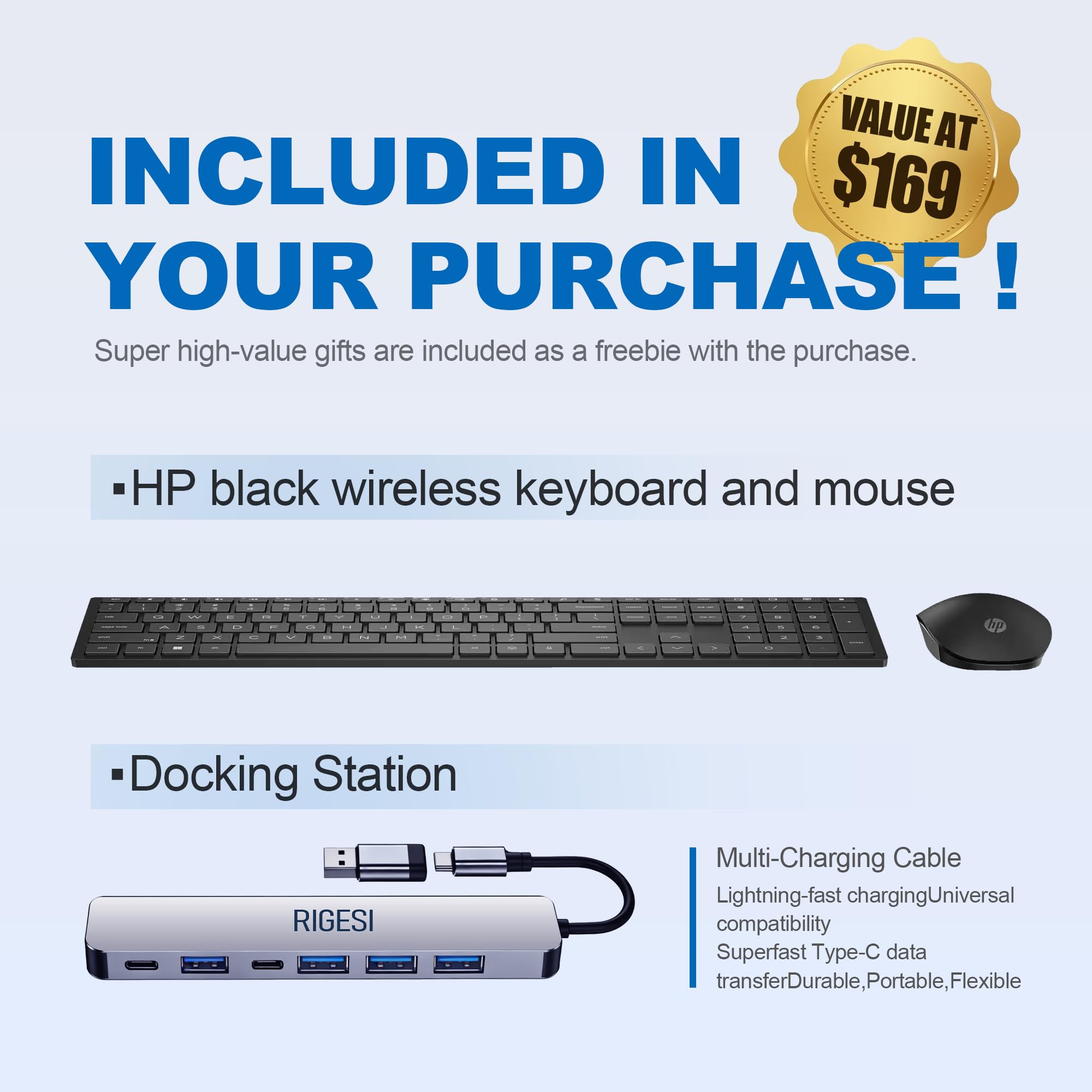VALUE AT $169 INCLUDED IN YOUR PURCHASE!  
Super high-value gifts are included as a freebie with the purchase.

- HP black wireless keyboard and mouse

- Docking Station

Multi-Charging Cable  
Lightning-fast charging  
Universal compatibility  
Superfast Type-C data transfer  
Durable, Portable, Flexible