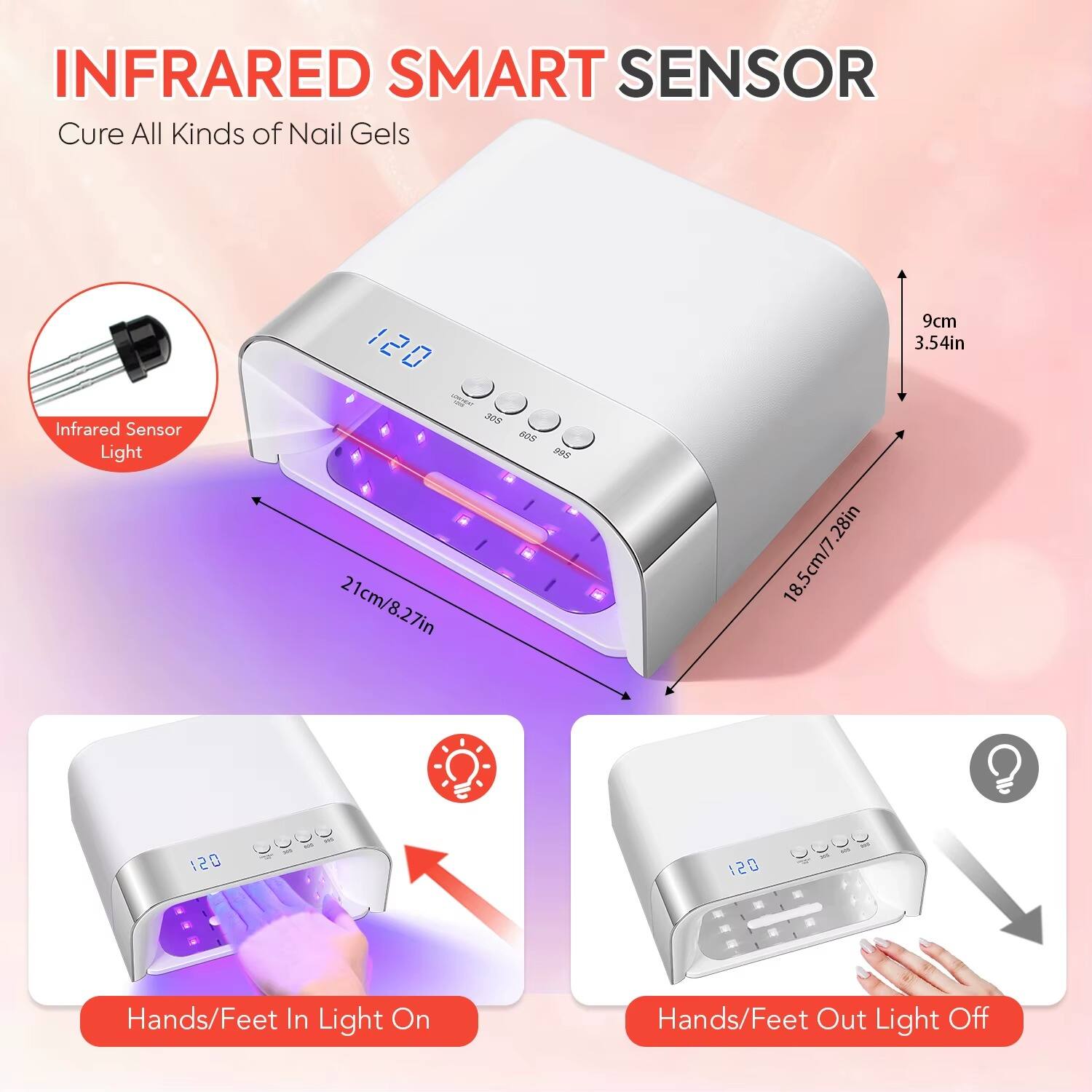 INFRARED SMART SENSOR  
Cure All Kinds of Nail Gels

Infrared Sensor Light

120  
305  
21cm/8.27in  
605  
995  
.28in 18.5cm/7.9cm 3.54in

120

Hands/Feet In Light On  
Hands/Feet Out Light Off