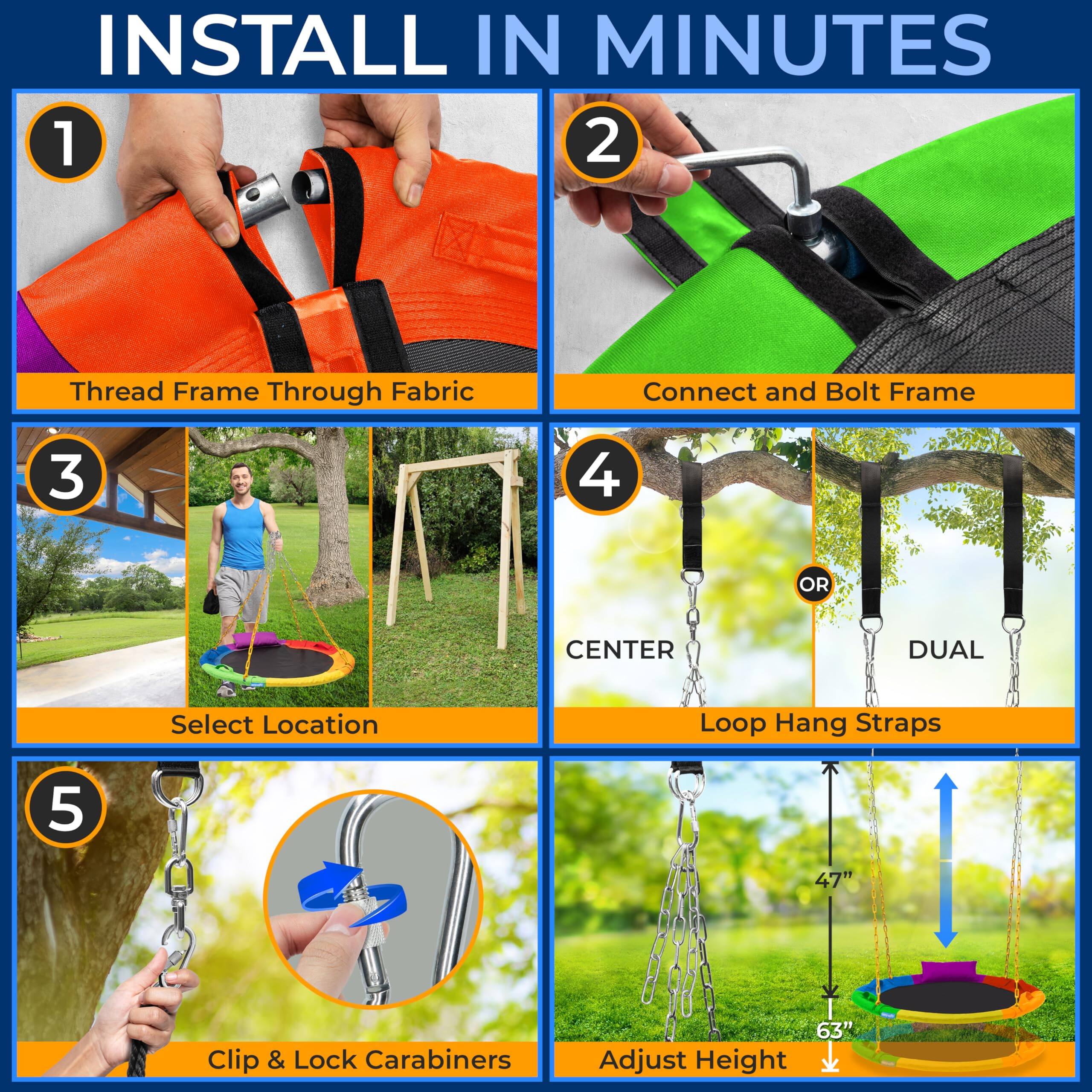 INSTALL IN MINUTES

1. Thread Frame Through Fabric
2. Connect and Bolt Frame
3. Select Location
4. Loop Hang Straps
   - CENTER
   - DUAL
5. Clip & Lock Carabiners

Adjust Height
- 47"
- 63"