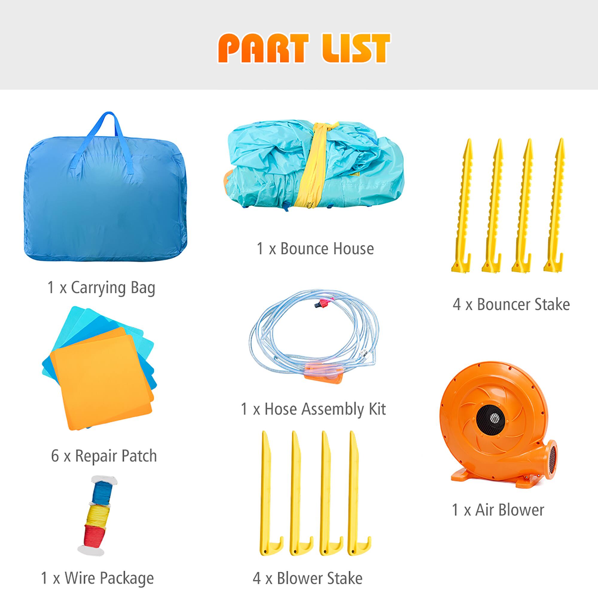 PART LIST

1 X Bounce House  
1 X Carrying Bag  
4 X Bouncer Stake  
1 X Hose Assembly Kit  
6 X Repair Patch  
1 X Air Blower  
1 X Wire Package  
4 X Blower Stake