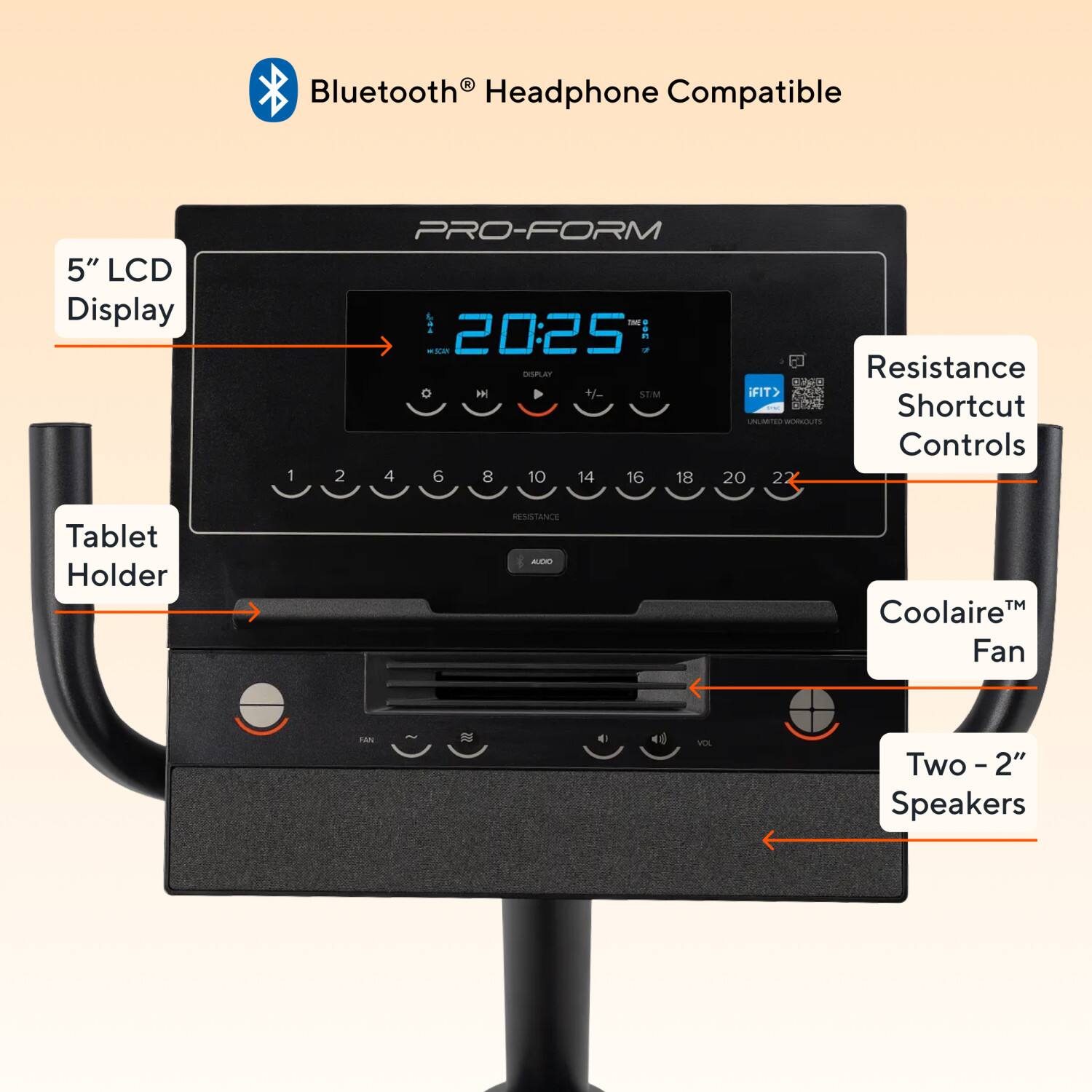 Bluetooth® Headphone Compatible

5" LCD Display

PRO-FORM

20:25

Resistance Shortcut Controls

Tablet Holder

Coolaire™ Fan

Two - 2" Speakers