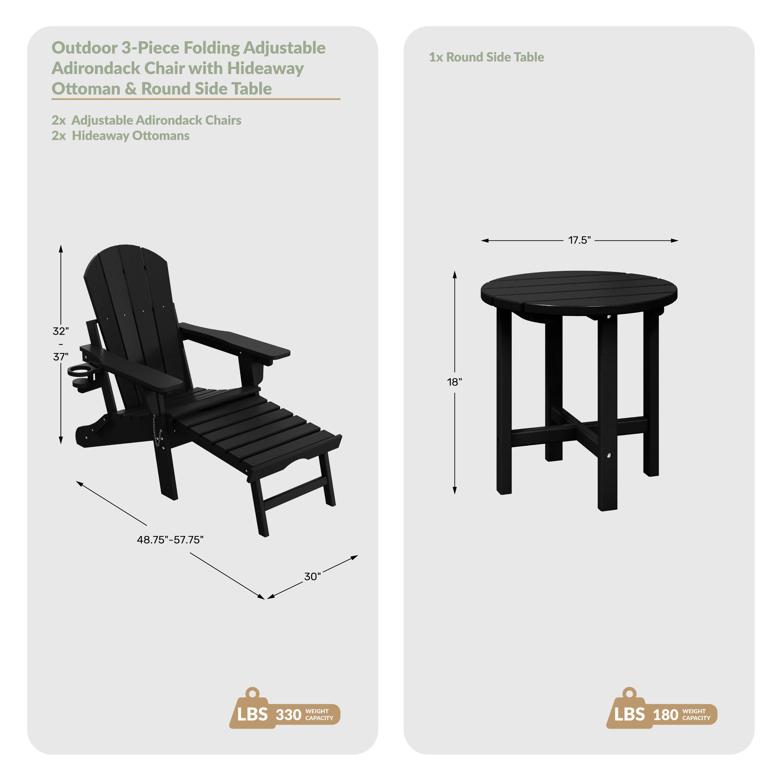 Outdoor 3-Piece Folding Adjustable Adirondack Chair with Hideaway Ottoman & Round Side Table  
1x Round Side Table  
2x Adjustable Adirondack Chairs  
2x Hideaway Ottomans  
17.5"  
32"  
37"  
18"  
48.75"-57.75"  
30"  
LBS 330  
LBS 180