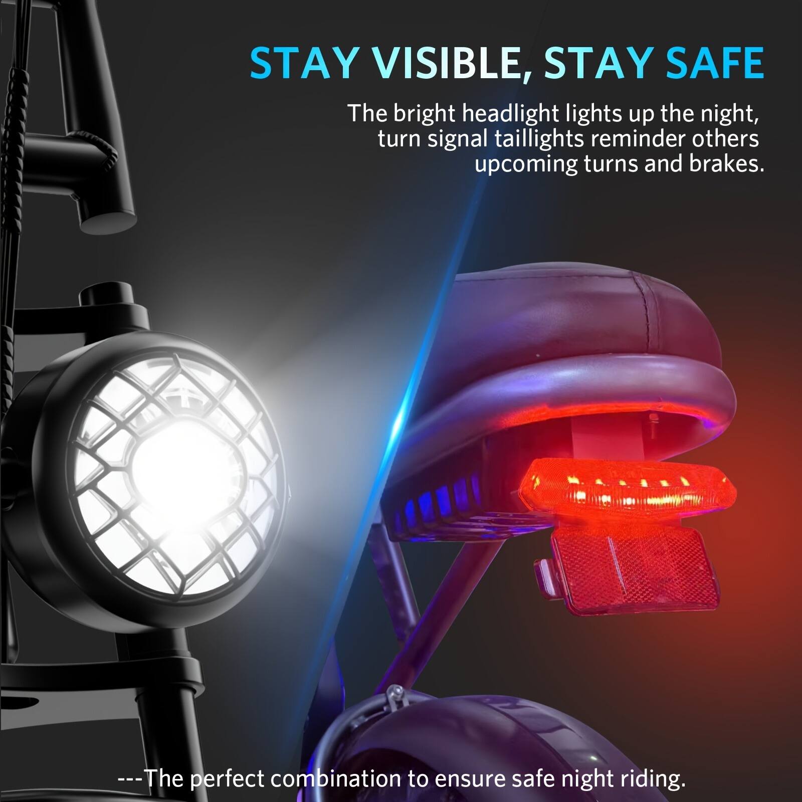 STAY VISIBLE, STAY SAFE

The bright headlight lights up the night, turn signal taillights remind others of upcoming turns and brakes.

---The perfect combination to ensure safe night riding.