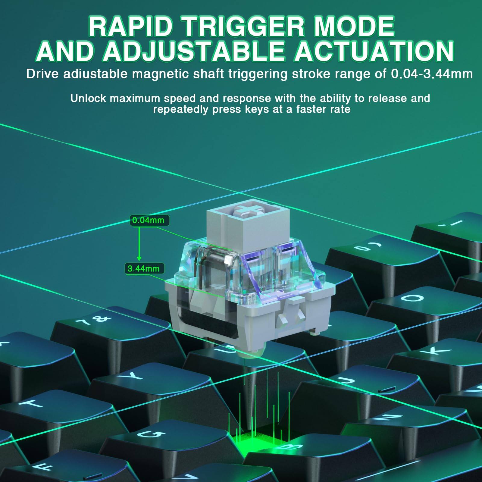 RAPID TRIGGER MODE AND ADJUSTABLE ACTUATION

Drive adjustable magnetic shaft triggering stroke range of 0.04-3.44mm

Unlock maximum speed and response with the ability to release and repeatedly press keys at a faster rate

0.04mm

3.44mm