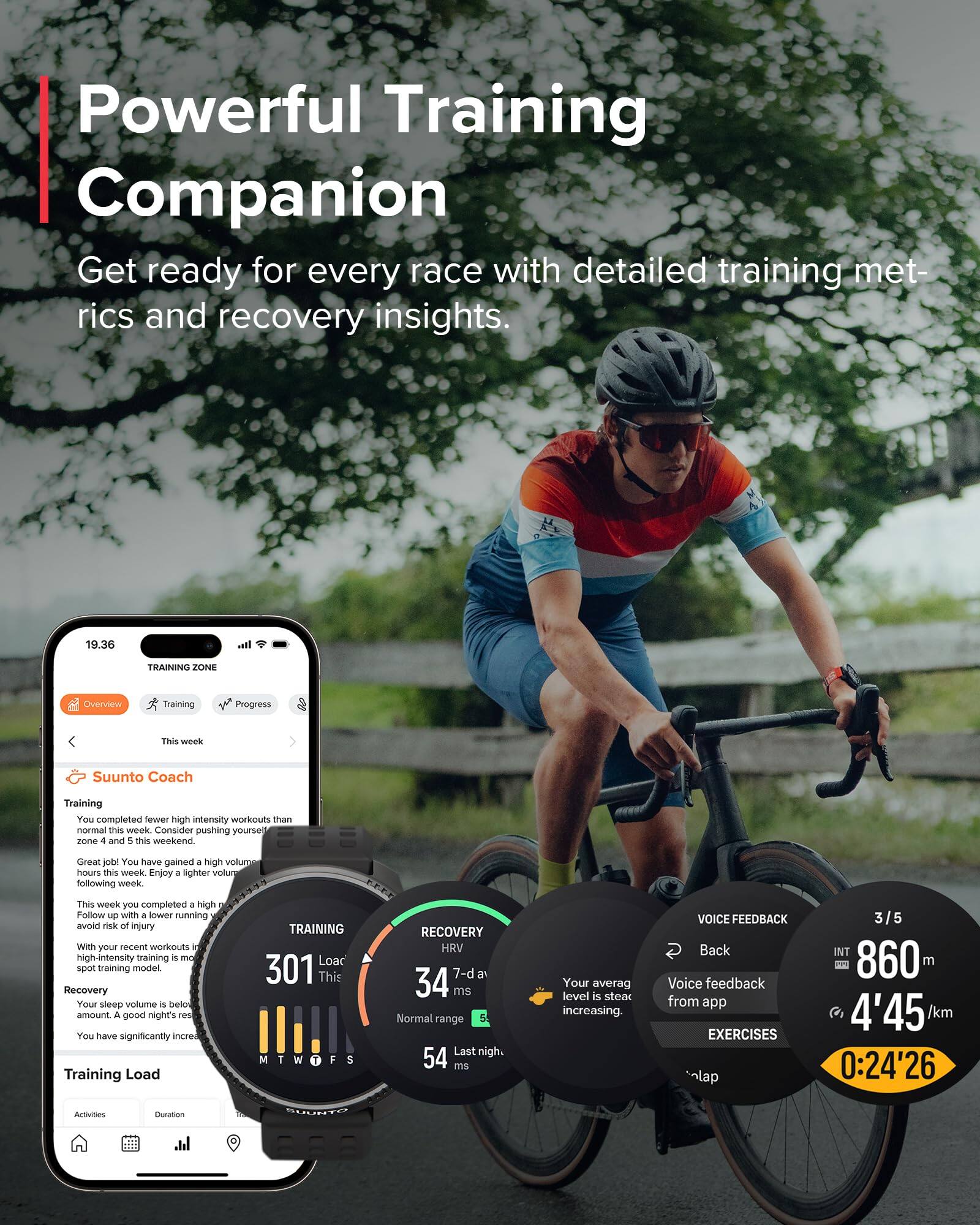 Powerful Training Companion  
Get ready for every race with detailed training metrics and recovery insights.

19.36  
TRAINING ZONE  
Overview  
Training  
Progress  

This week  
Suunto Coach  
Training  

You completed fewer high intensity workouts than normal this week. Consider pushing yourself in zones 4 and 5 this weekend.  
Great job! You have gained a high volume of hours this week. Enjoy a lighter volume following week.  

This week you completed a high number of high-intensity training. Follow up with a lower running volume to avoid risk of injury.  

With your recent workouts in mind, your training is in a high-intensity training model.  

Recovery  
Your sleep volume is below the amount for a good night's rest.  
You have significantly increased your training load.  

Training Load  
301  
This week  

RECOVERY  
HRV  
34 ms  
Normal range  
54 ms  
Last night: 54 ms  

Your average level is steady increasing.  

VOICE FEEDBACK  
Back  
Voice feedback from app  

EXERCISES  
3/5  
INT  
860 m  
4'45 /km  
0:24'26  

Activities  
Duration  
Training Load