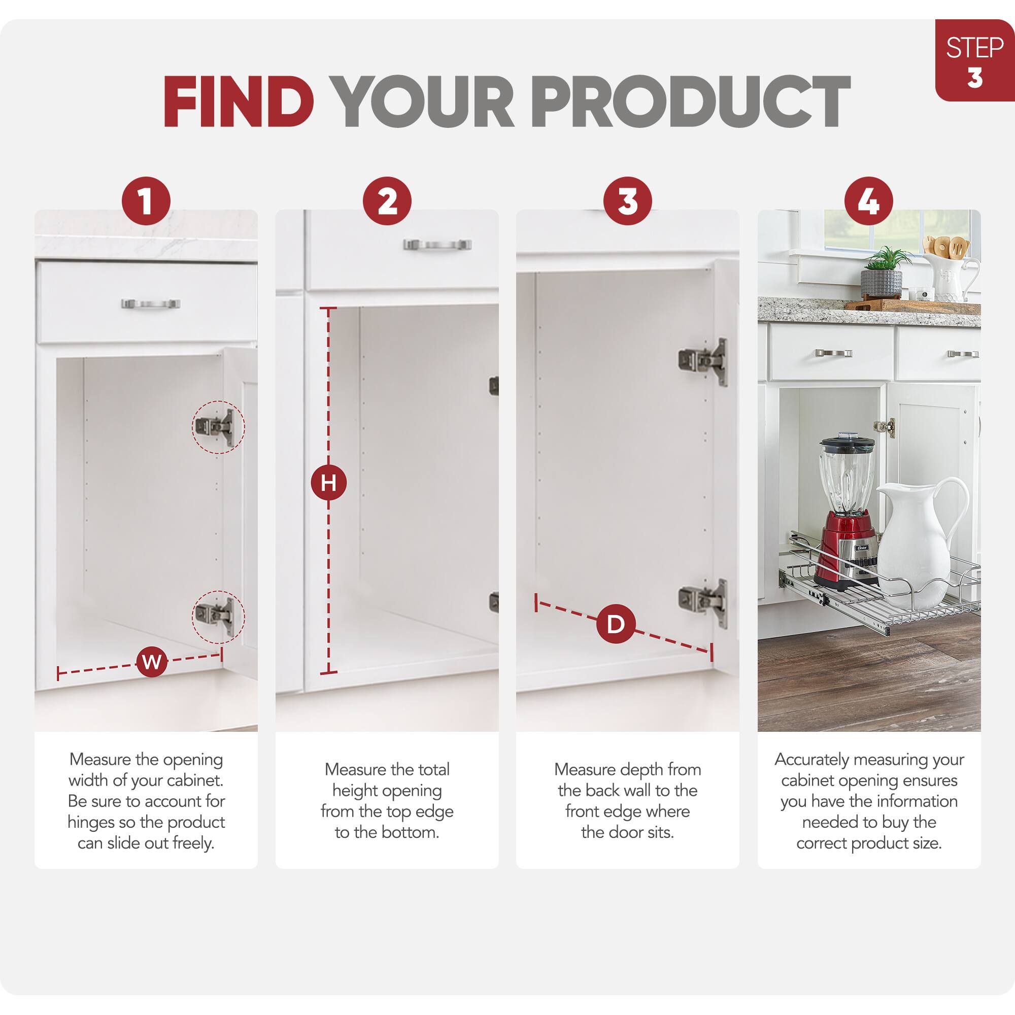 STEP 3 FIND YOUR PRODUCT

1. Measure the opening width of your cabinet. Be sure to account for hinges so the product can slide out freely.

2. Measure the total height opening from the top edge to the bottom.

3. Measure depth from the back wall to the front edge where the door sits.

4. Accurately measuring your cabinet opening ensures you have the information needed to buy the correct product size.