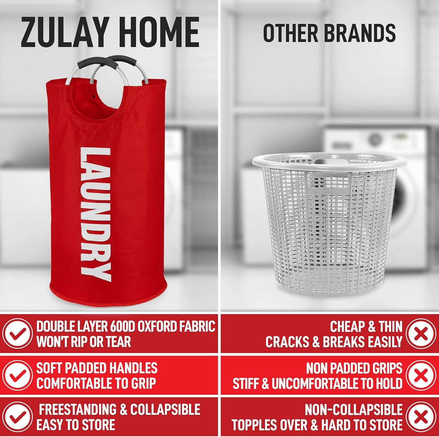 ZULAY HOME  
LAUNDRY

- DOUBLE LAYER 600D OXFORD FABRIC  
  WON'T RIP OR TEAR

- SOFT PADDED HANDLES  
  COMFORTABLE TO GRIP

- FREESTANDING & COLLAPSIBLE  
  EASY TO STORE

OTHER BRANDS

- CHEAP & THIN  
  CRACKS & BREAKS EASILY

- NON PADDED GRIPS  
  STIFF & UNCOMFORTABLE TO HOLD

- NON-COLLAPSIBLE  
  TOPPLES OVER & HARD TO STORE