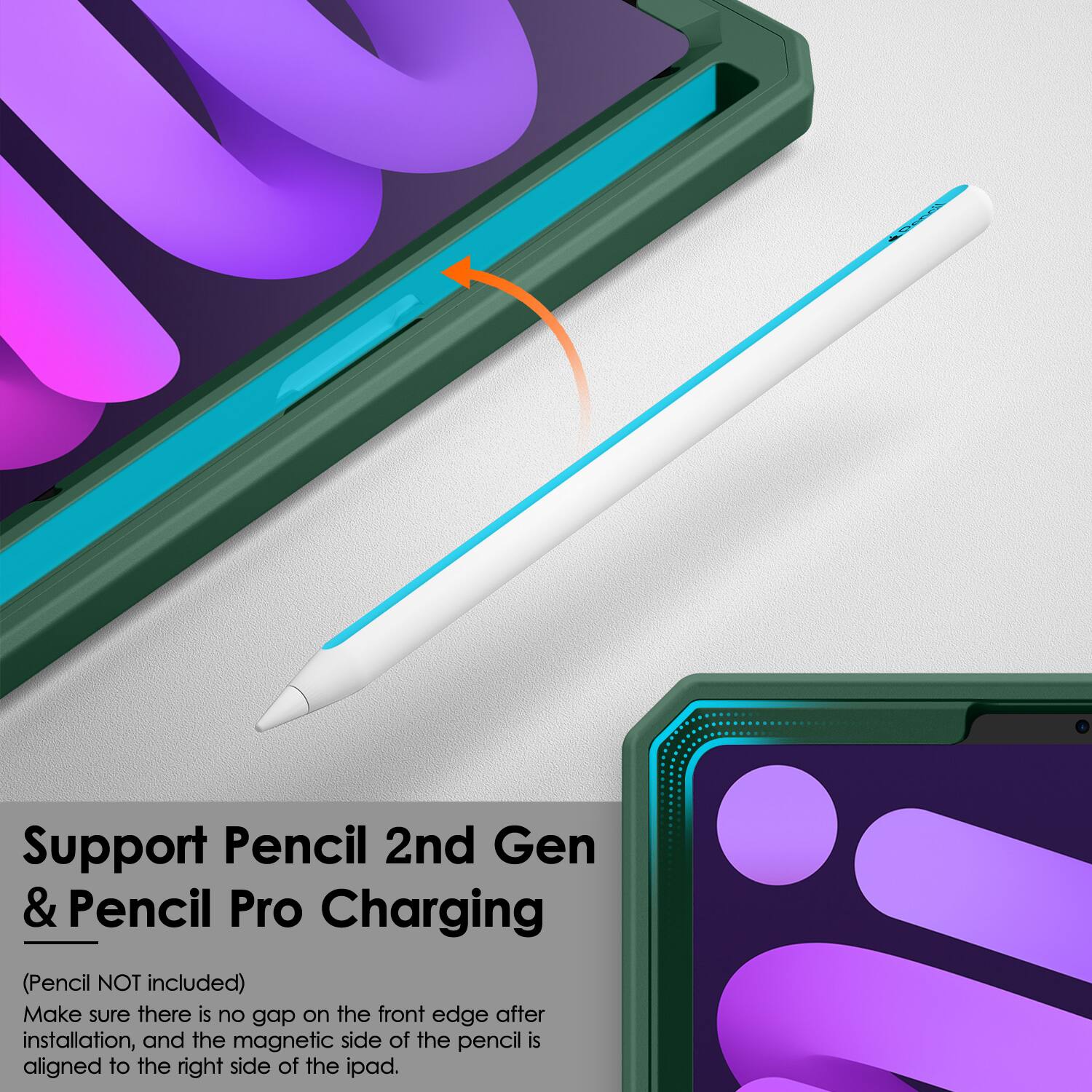 Support Pencil 2nd Gen & Pencil Pro Charging  
(Pencil NOT included)  
Make sure there is no gap on the front edge after installation, and the magnetic side of the pencil is aligned to the right side of the iPad.