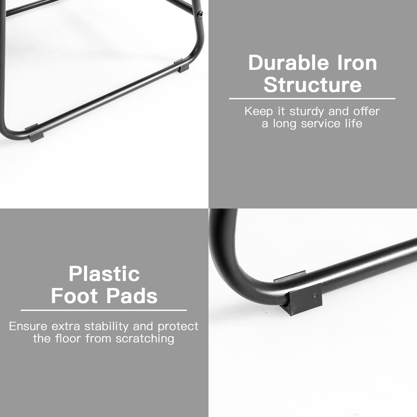Durable Iron Structure  
Keep it sturdy and offer a long service life  

Plastic Foot Pads  
Ensure extra stability and protect the floor from scratching