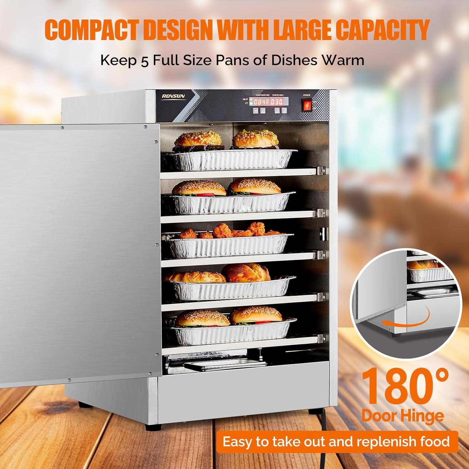 COMPACT DESIGN WITH LARGE CAPACITY  
Keep 5 Full Size Pans of Dishes Warm  

ROVSUN  

180° Door Hinge  
Easy to take out and replenish food