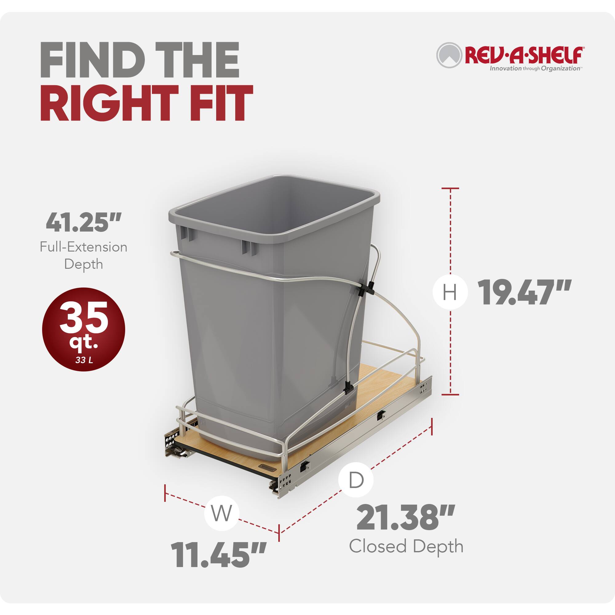 FIND THE RIGHT FIT  
REV-A-SHELF  
Innovation through Organization  

41.25" Full-Extension Depth  
35 qt. (33 L)  
H 19.47"  
W 11.45"  
D 21.38" Closed Depth