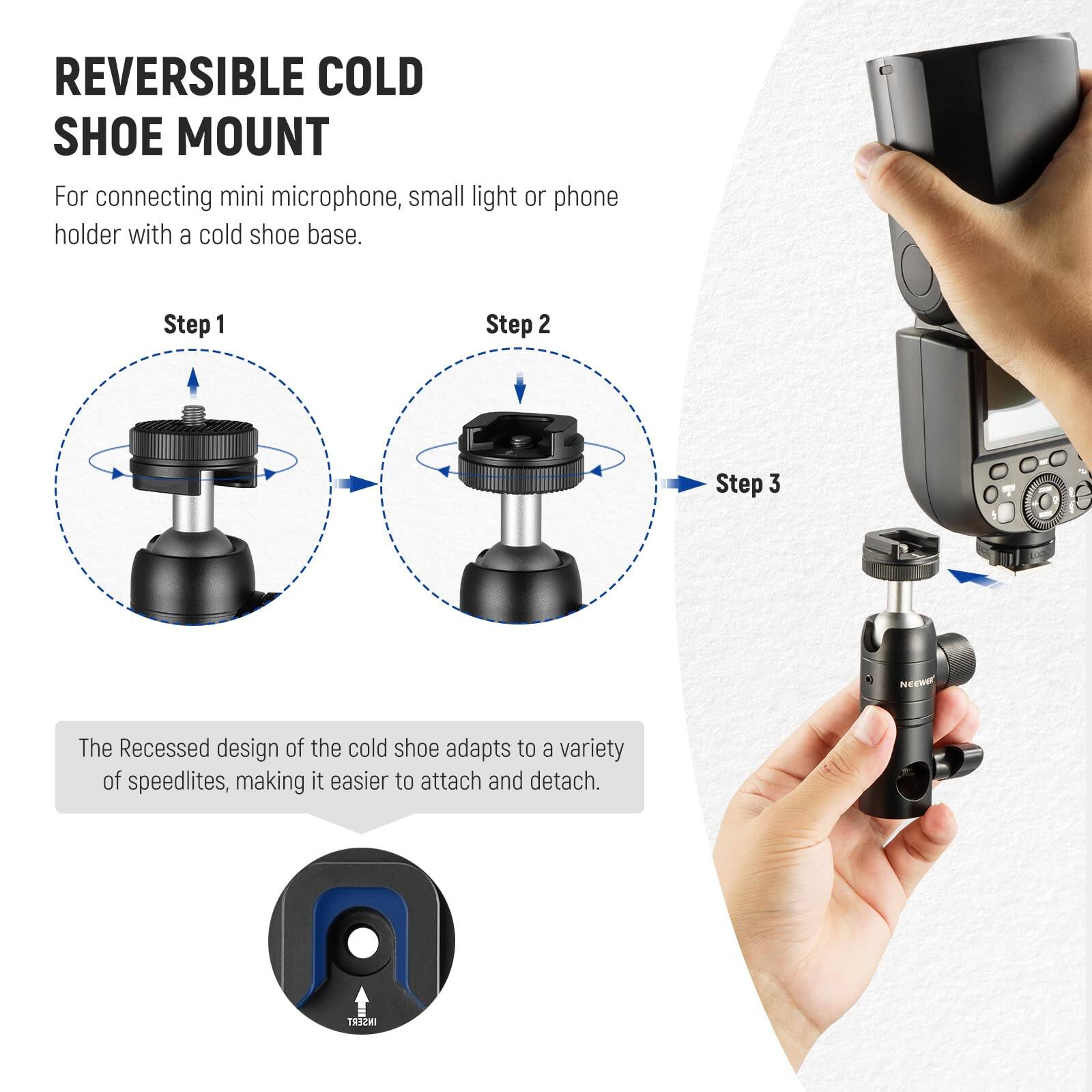 REVERSIBLE COLD SHOE MOUNT  
For connecting mini microphone, small light or phone holder with a cold shoe base.  

Step 1  
Step 2  
Step 3  

The Recessed design of the cold shoe adapts to a variety of speedlites, making it easier to attach and detach.
