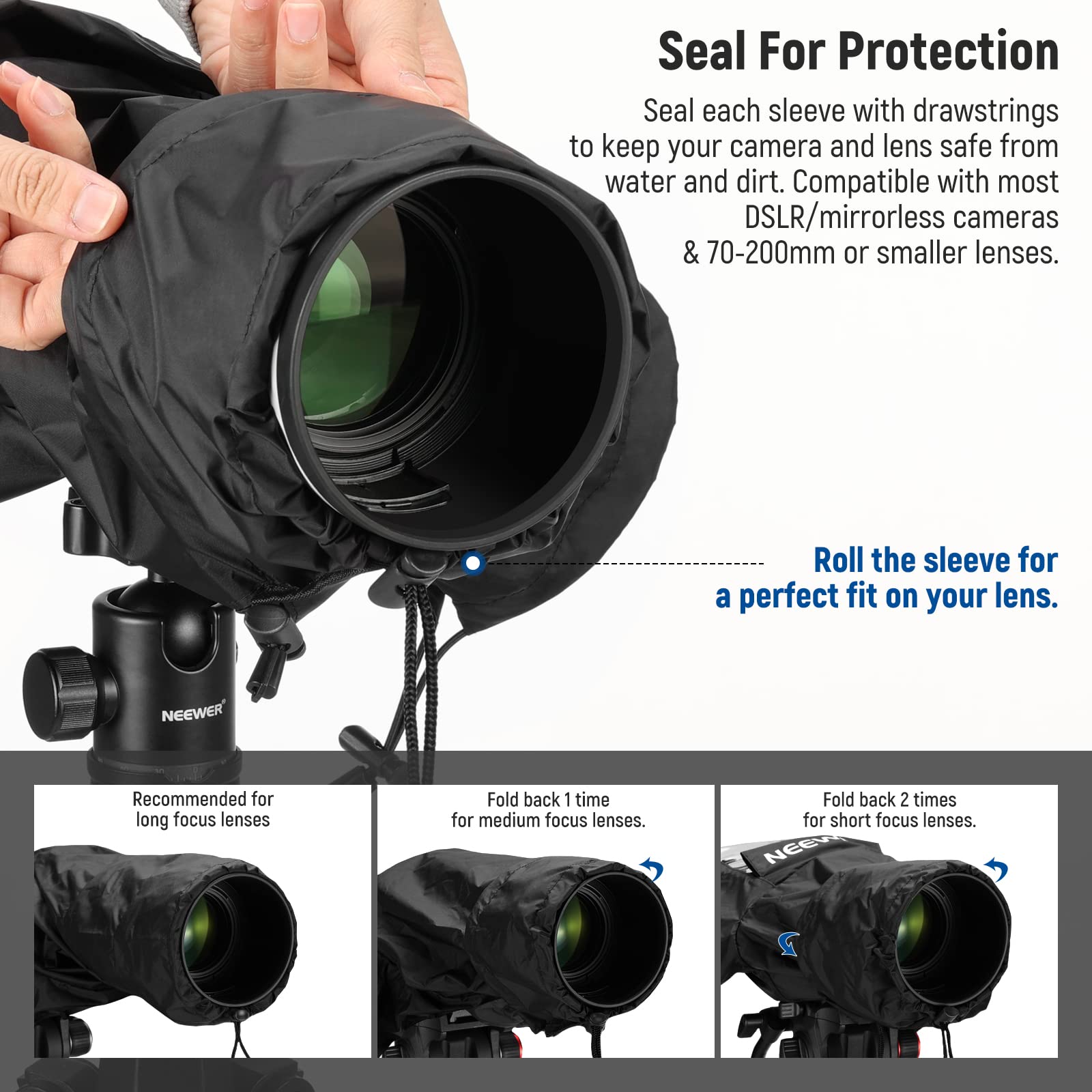 Seal For Protection  
Seal each sleeve with drawstrings to keep your camera and lens safe from water and dirt. Compatible with most DSLR/mirrorless cameras & 70-200mm or smaller lenses. Roll the sleeve for a perfect fit on your lens.  

NEEWER  
Recommended for long focus lenses  
Fold back 1 time for medium focus lenses  
Fold back 2 times for short focus lenses