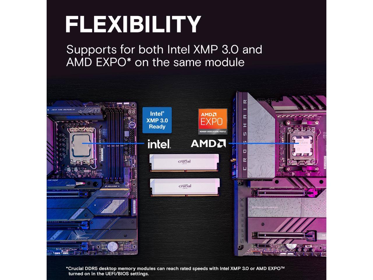 FLEXIBILITY  
Supports for both Intel XMP 3.0 and AMD EXPO* on the same module  

Intel® XMP 3.0 Ready  
AMD EXPO™  

*Crucial DDR5 desktop memory modules can reach rated speeds with Intel XMP 3.0 or AMD EXPO™ turned on in the UEFI/BIOS settings.