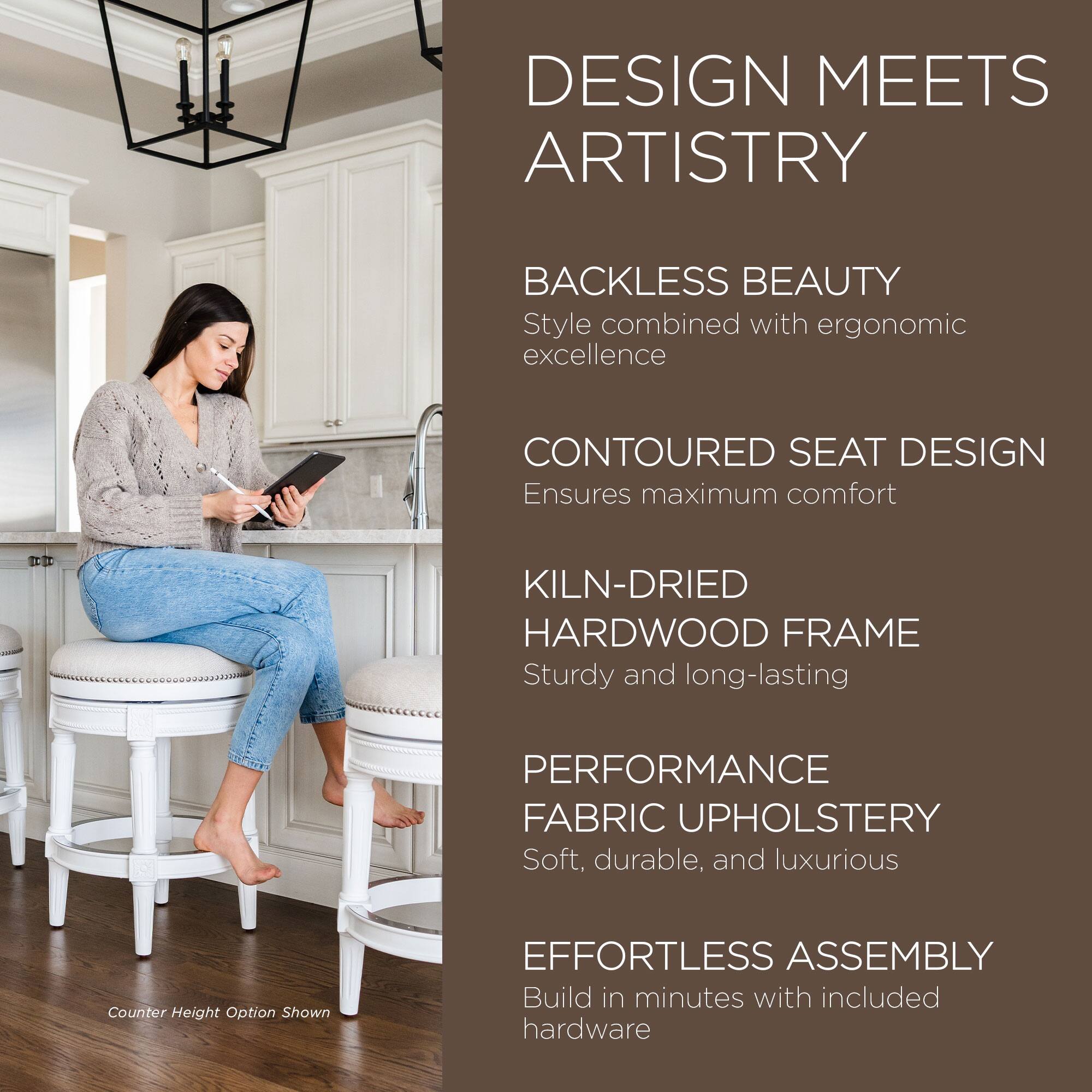 DESIGN MEETS ARTISTRY

BACKLESS BEAUTY  
Style combined with ergonomic excellence

CONTOURED SEAT DESIGN  
Ensures maximum comfort

KILN-DRIED HARDWOOD FRAME  
Sturdy and long-lasting

PERFORMANCE FABRIC UPHOLSTERY  
Soft, durable, and luxurious

EFFORTLESS ASSEMBLY  
Build in minutes with included hardware

Counter Height Option Shown