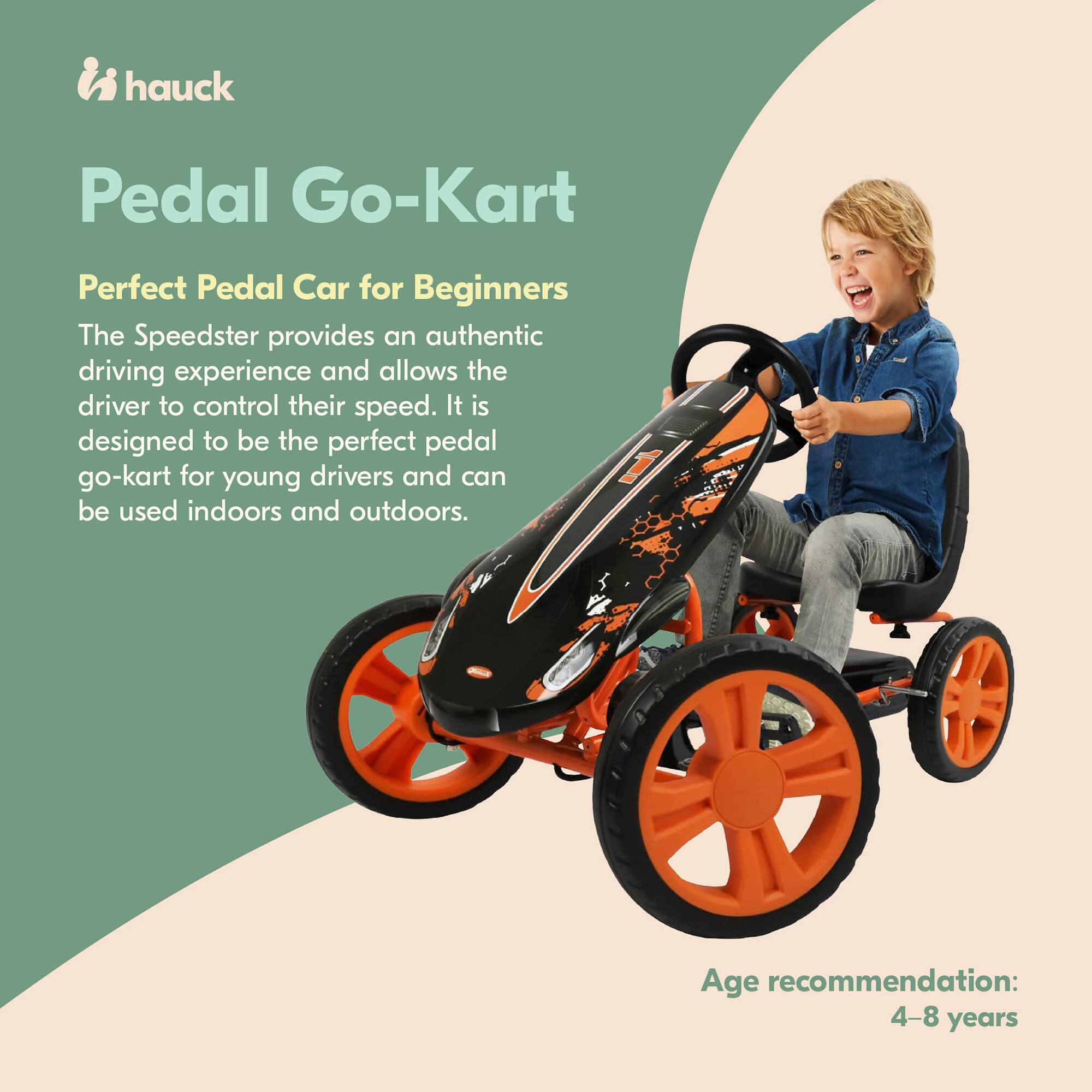 hauck Pedal Go-Kart  
Perfect Pedal Car for Beginners  

The Speedster provides an authentic driving experience and allows the driver to control their speed. It is designed to be the perfect pedal go-kart for young drivers and can be used indoors and outdoors.  

Age recommendation: 4-8 years