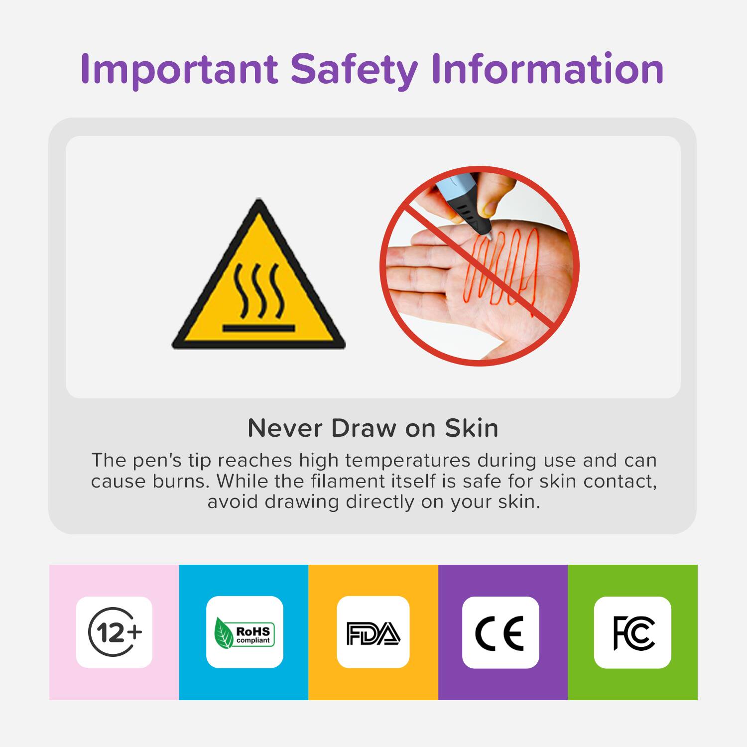 Important Safety Information

Never Draw on Skin

The pen's tip reaches high temperatures during use and can cause burns. While the filament itself is safe for skin contact, avoid drawing directly on your skin.

12+ RoHS compliant FDA CE FC
