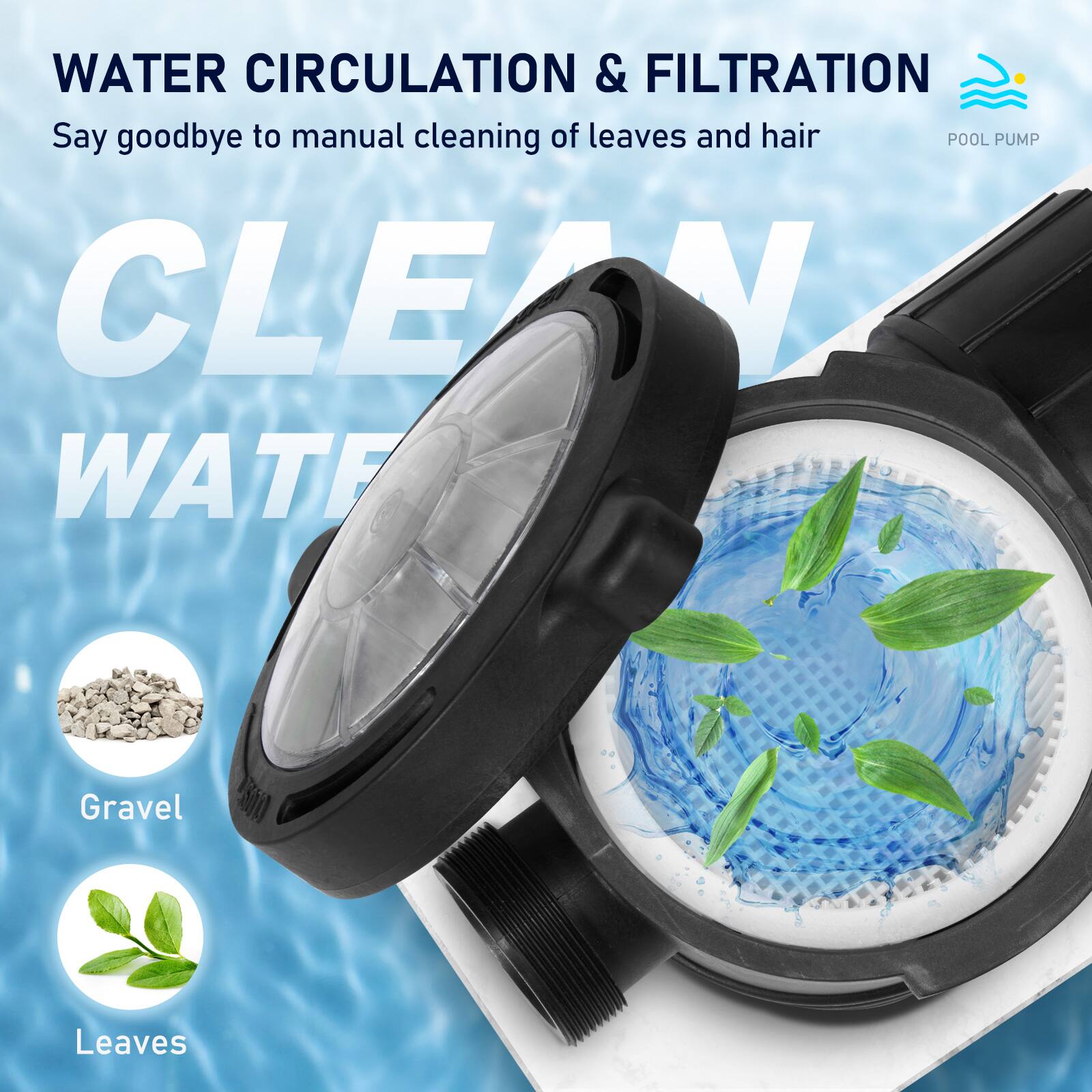WATER CIRCULATION & FILTRATION  
Say goodbye to manual cleaning of leaves and hair  

POOL PUMP  

CLEAN WATER  

Gravel  
Leaves