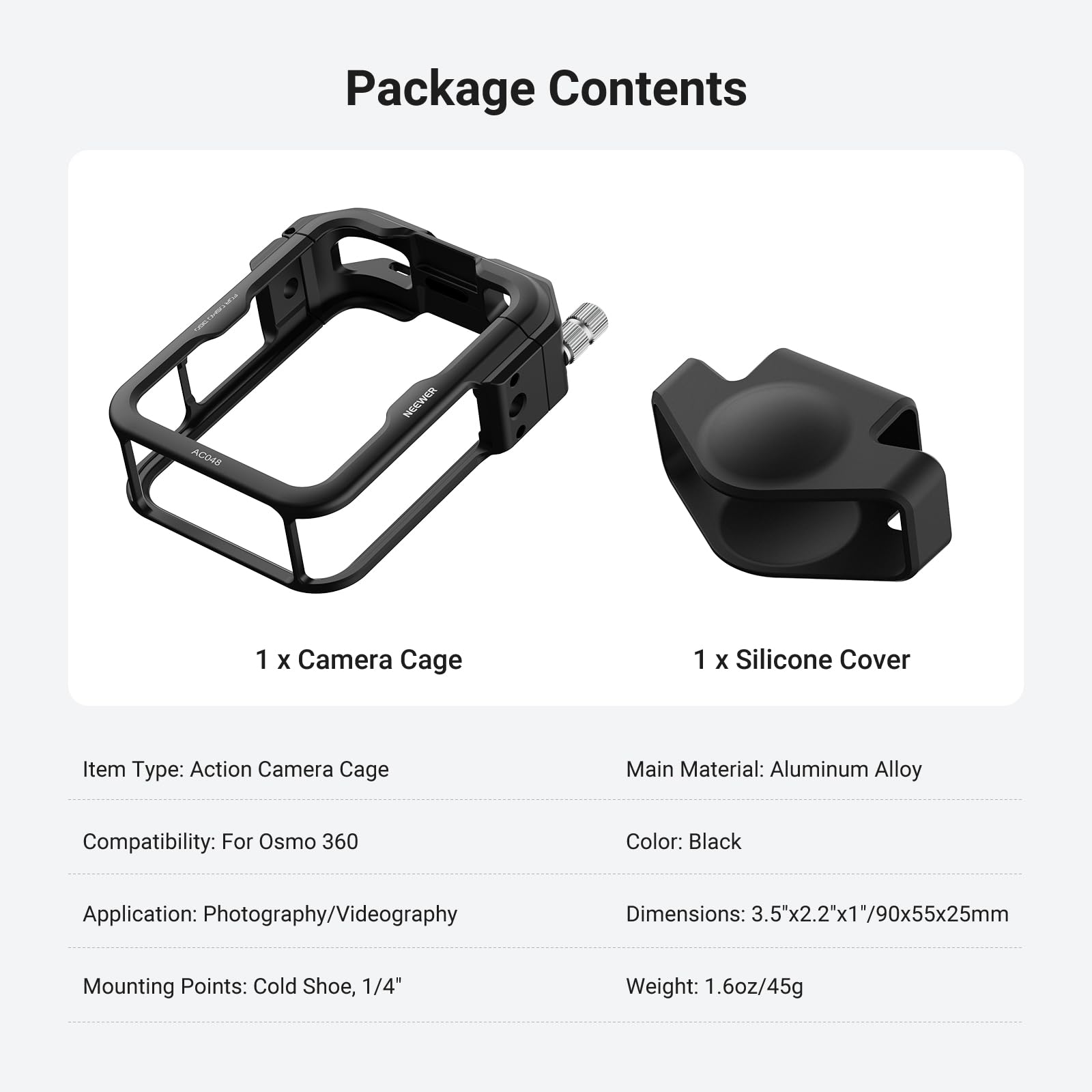 Package Contents  
ACO49 NECWED  
1 X Camera Cage  
1 X Silicone Cover  

Item Type: Action Camera Cage  
Main Material: Aluminum Alloy  
Compatibility: For Osmo 360  
Color: Black  
Application: Photography/Videography  
Dimensions: 3.5x2.2"x1"/90x55x25mm  
Mounting Points: Cold Shoe, 1/4"  
Weight: 1.6oz/45g