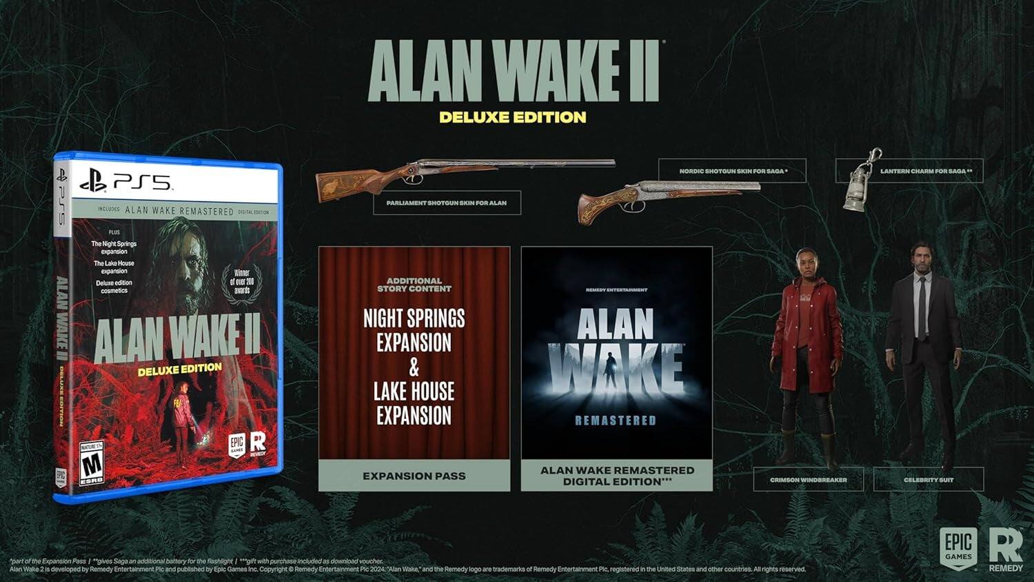 ALAN WAKE II DELUXE EDITION & PS5 PRS INCLUDES ALAN WAKE REMASTERED DIGITAL EDITION PLUS The Night Springs expansion The Lake House expansion Winner Deluxe edition 200 ALAN cosmetics awards WAKE ALAN WAKE II = DELUXE EDITION BELLEE EDITION EPIC LONES R M NORDIC SHOTOUN SKIN FOR SADA PARLIAMENT SHOTOUN SKIN FOR ALAN ADDITIONAL STORY CONTENT ENTERTAENT NIGHT SPRINGS ALAN EXPANSION & WAKE LAKE HOUSE EXPANSION REMASTERED ALAN WAKE REMASTERED EXPANSION PASS DIGITAL EDITION*** CRIMSON WINDBREAKER LANTERN CHARM FOR ADAS - CELEBRITY SUIT "part of the Expansion Pass "gives Saga an additional battery for the flashlight "gift with purchase included as download voucher Alan Wake 2 is developed by Remedy Entertainment Plc and published by Epic Games Inc. Copyright Remedy Entertainment Pic 2024 "Alan Wake," and the Remedy logo are trademarks of Remedy Entertainment Ple registered in the United States and other countries. All rights reserved EPIC R