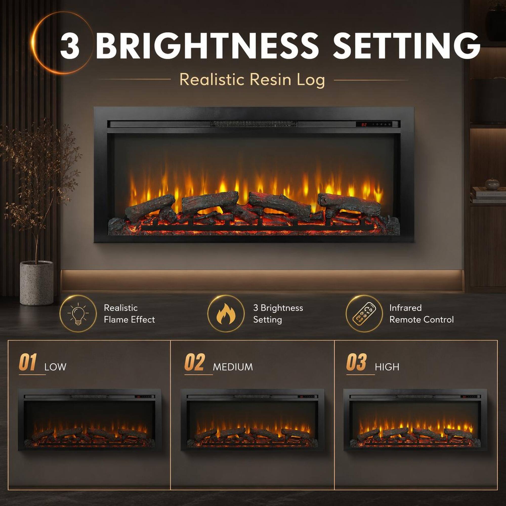3 BRIGHTNESS SETTING  
Realistic Resin Log  
Realistic Flame Effect  
3 Brightness Setting  
Infrared Remote Control  
01 LOW  
02 MEDIUM  
03 HIGH