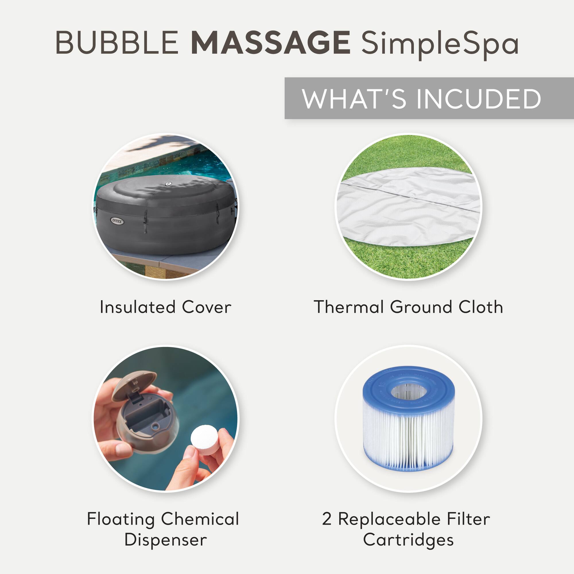 BUBBLE MASSAGE SimpleSpa

WHAT'S INCLUDED

- Insulated Cover
- Thermal Ground Cloth
- Floating Chemical Dispenser
- 2 Replaceable Filter Cartridges