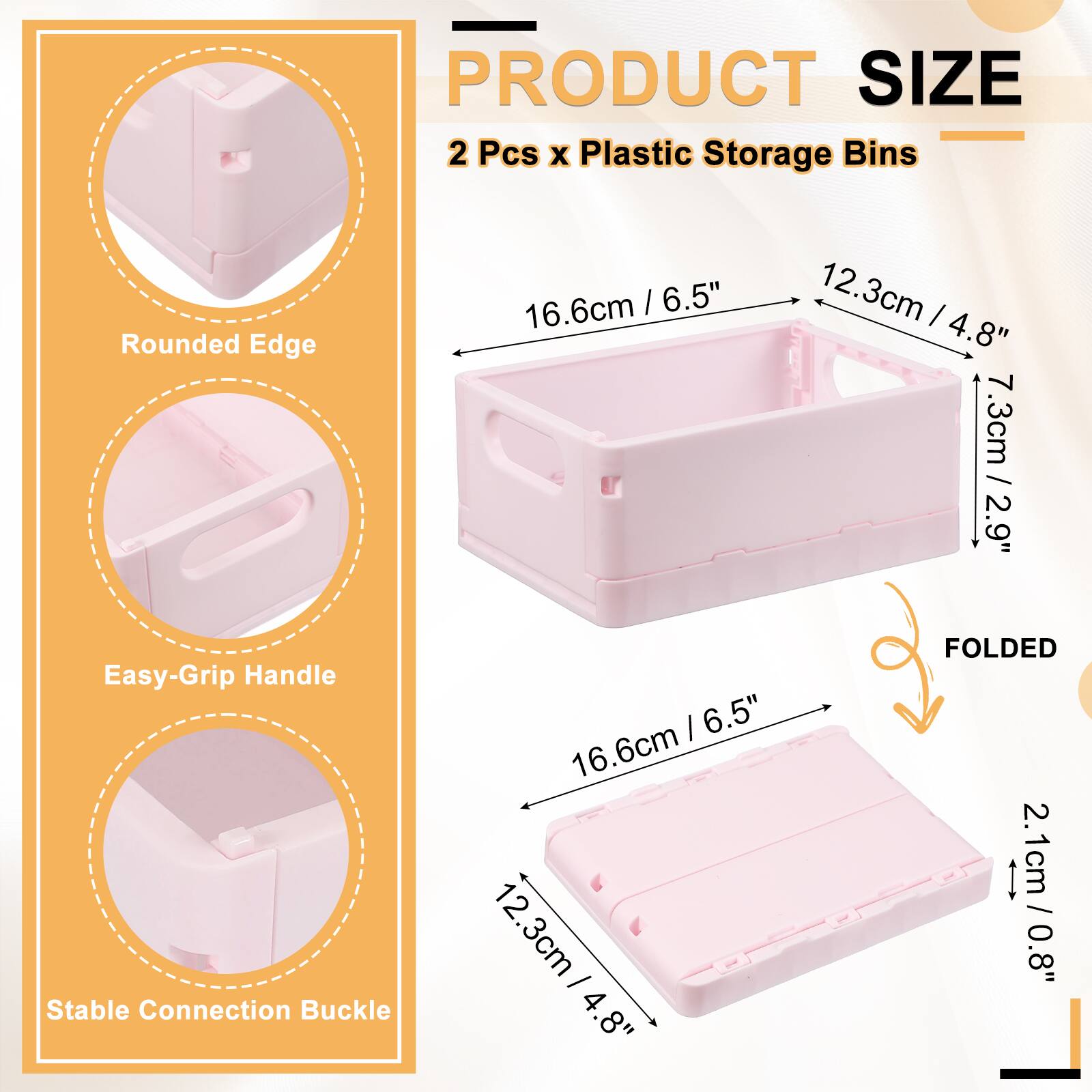 PRODUCT SIZE  
2 Pcs x Plastic Storage Bins  
Rounded Edge: 16.6cm / 6.5"  
12.3cm / 4.8"  
7.3cm / 2.9"  
Easy-Grip Handle  
Stable Connection Buckle: 16.6cm / 6.5"  
12.3cm / 4.8"  
FOLDED: 2.1cm / 0.8"