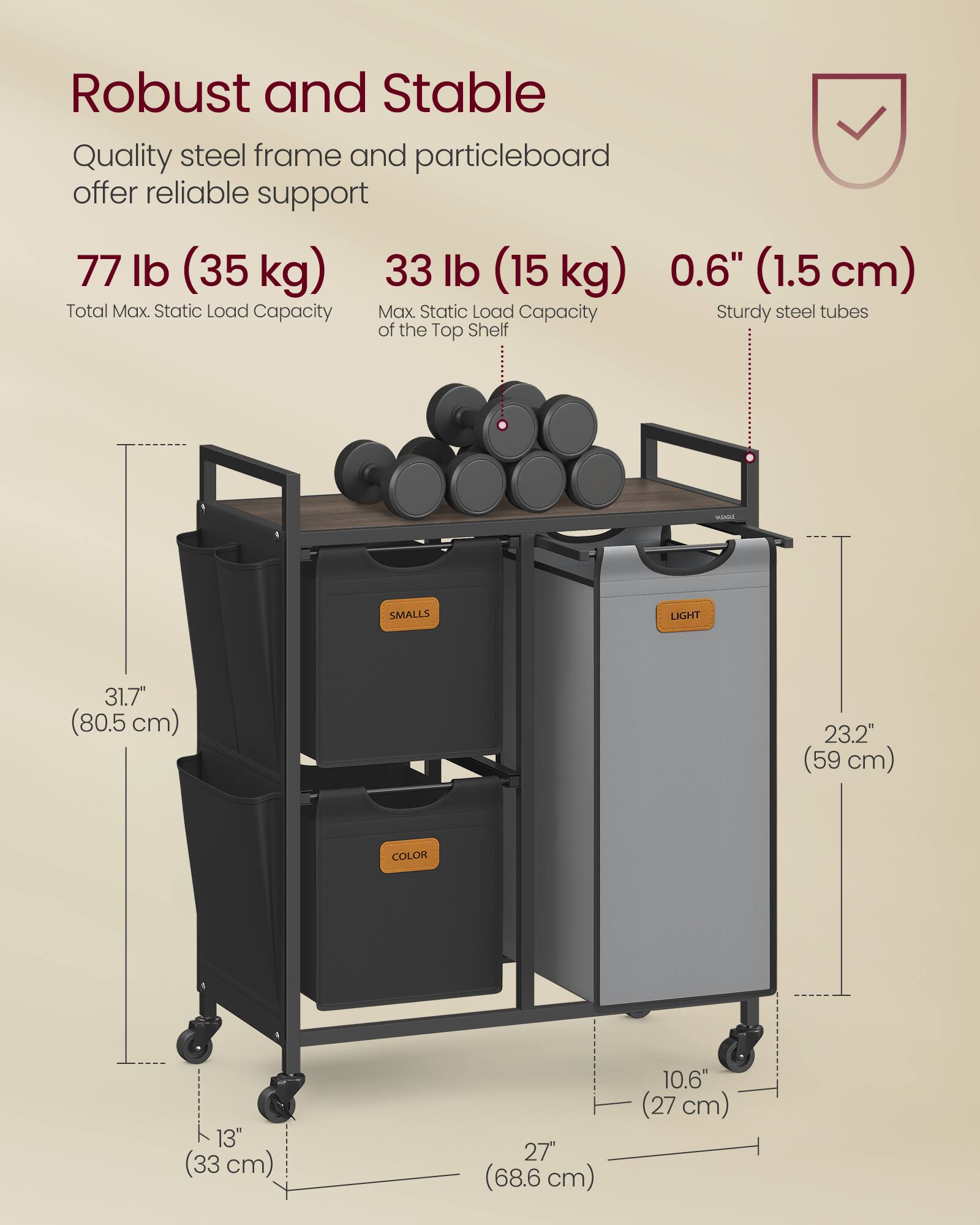 Robust and Stable  
Quality steel frame and particleboard offer reliable support  

77 lb (35 kg)  
Total Max. Static Load Capacity  

33 lb (15 kg)  
Max. Static Load Capacity of the Top Shelf  

0.6" (1.5 cm)  
Sturdy steel tubes  

31.7" (80.5 cm)  
23.2" (59 cm)  
13" (33 cm)  
27" (68.6 cm)  
10.6" (27 cm)