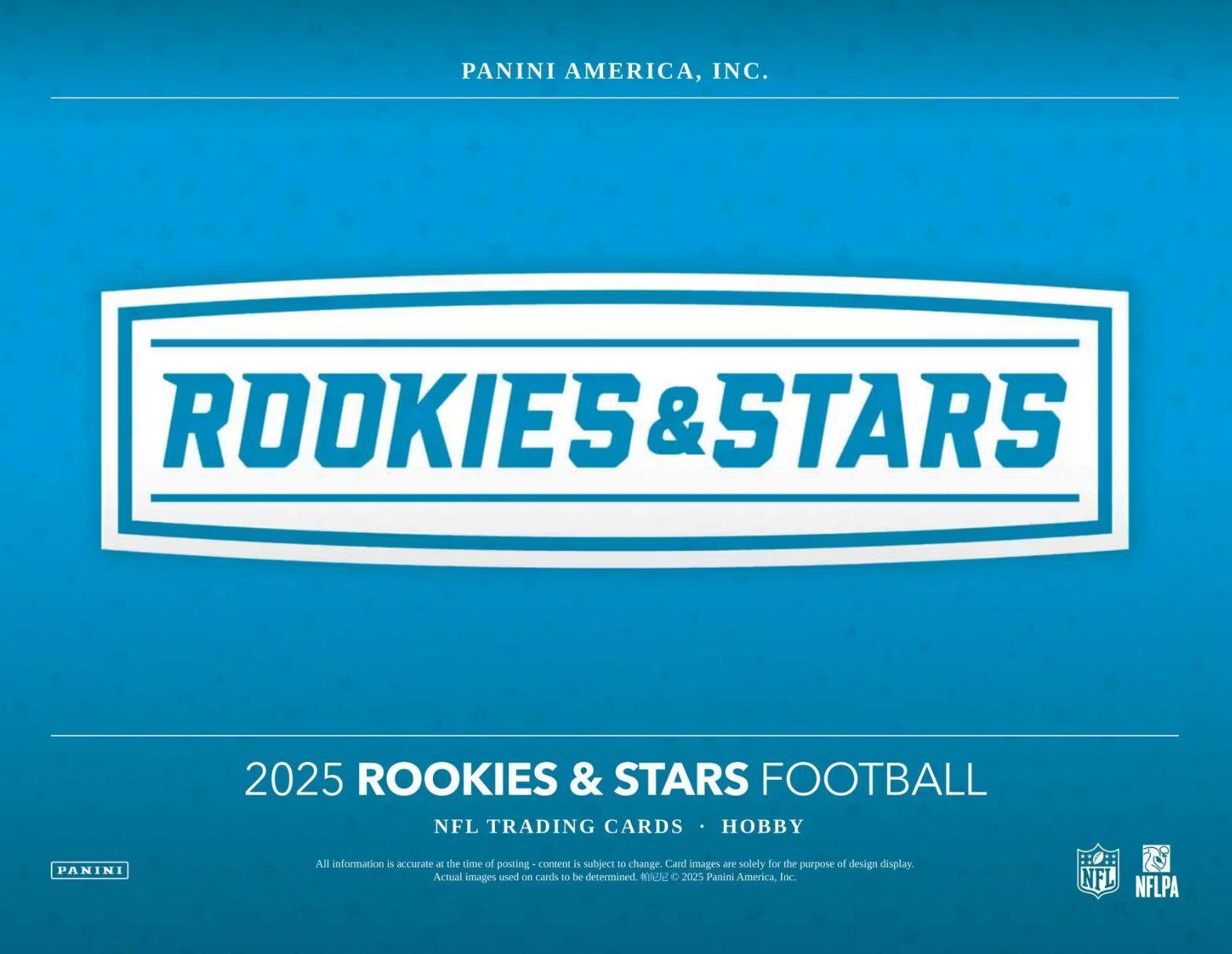 PANINI AMERICA, INC.  
ROOKIES & STARS  
2025 ROOKIES & STARS FOOTBALL  
NFL TRADING CARDS • HOBBY  

All information is accurate at the time of posting - content is subject to change. Card images are solely for the purpose of design display. Actual images used on cards to be determined. © 2025 Panini America, Inc.  
NFL NFLPA