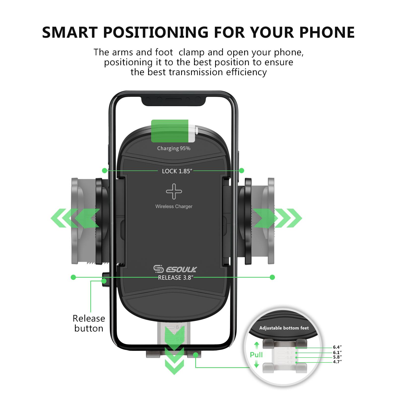 SMART POSITIONING FOR YOUR PHONE

The arms and foot clamp and open your phone, positioning it to the best position to ensure the best transmission efficiency.

- Charging 95%
- LOCK 1.85"
- Wireless Charger
- RELEASE 3.8"
- Release button
- Adjustable bottom feet
  - Pull
  - 6.4"
  - 6.1"
  - 5.8"
  - 4.7"