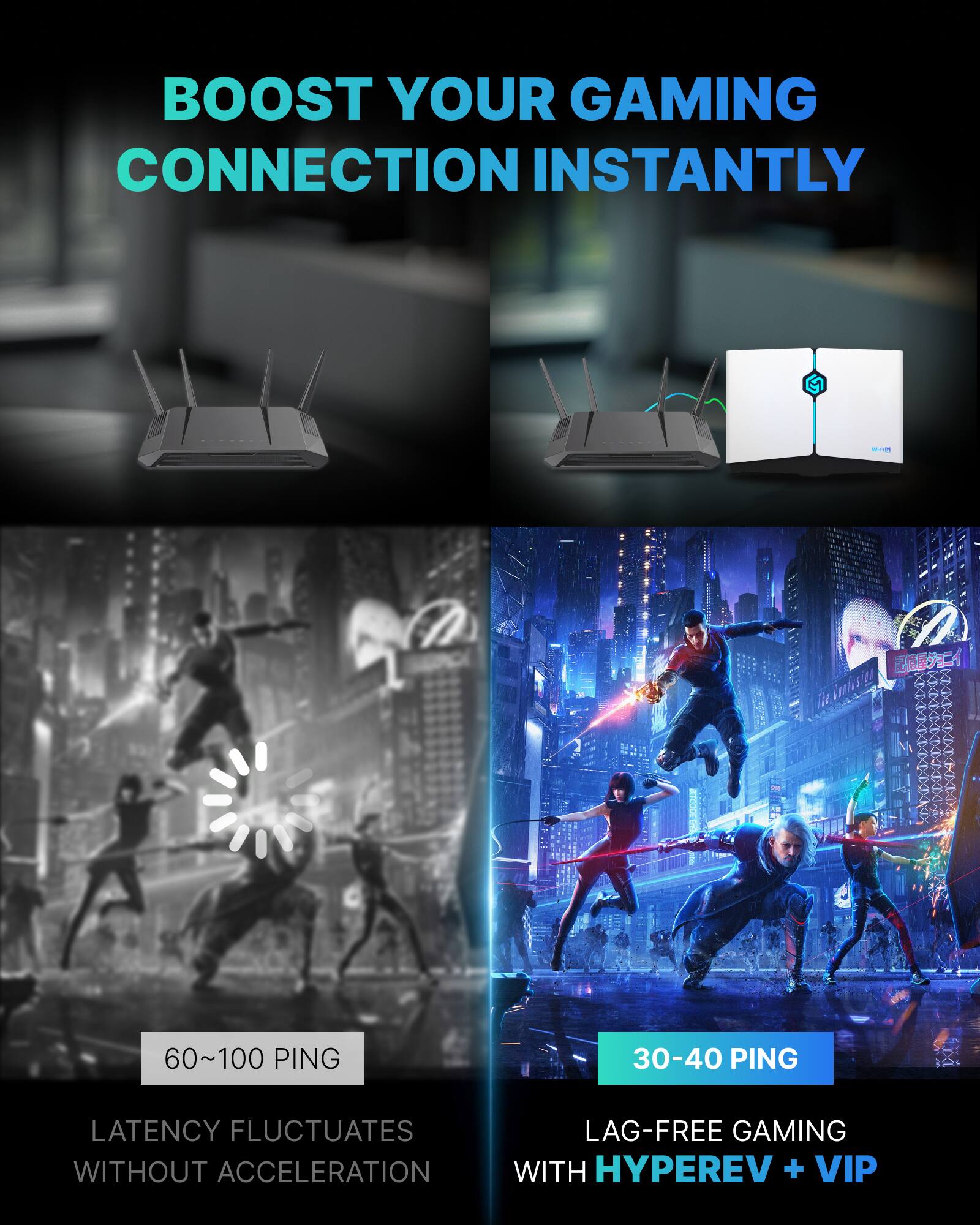 BOOST YOUR GAMING CONNECTION INSTANTLY

60~100 PING  
LATENCY FLUCTUATES WITHOUT ACCELERATION

30-40 PING  
LAG-FREE GAMING WITH HYPEREV + VIP