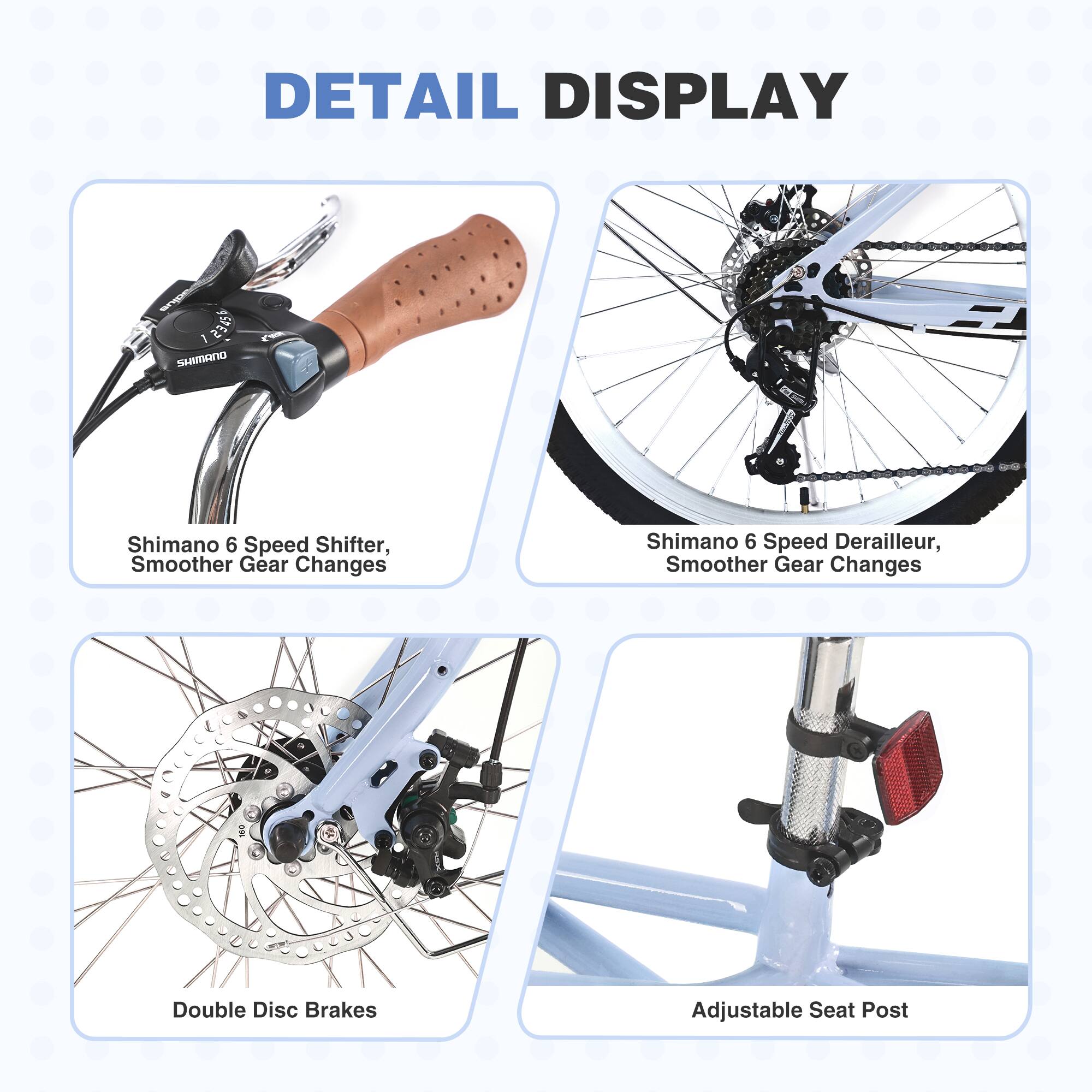 DETAIL DISPLAY

- Shimano 6 Speed Shifter, Smoother Gear Changes
- Shimano 6 Speed Derailleur, Smoother Gear Changes
- Double Disc Brakes
- Adjustable Seat Post