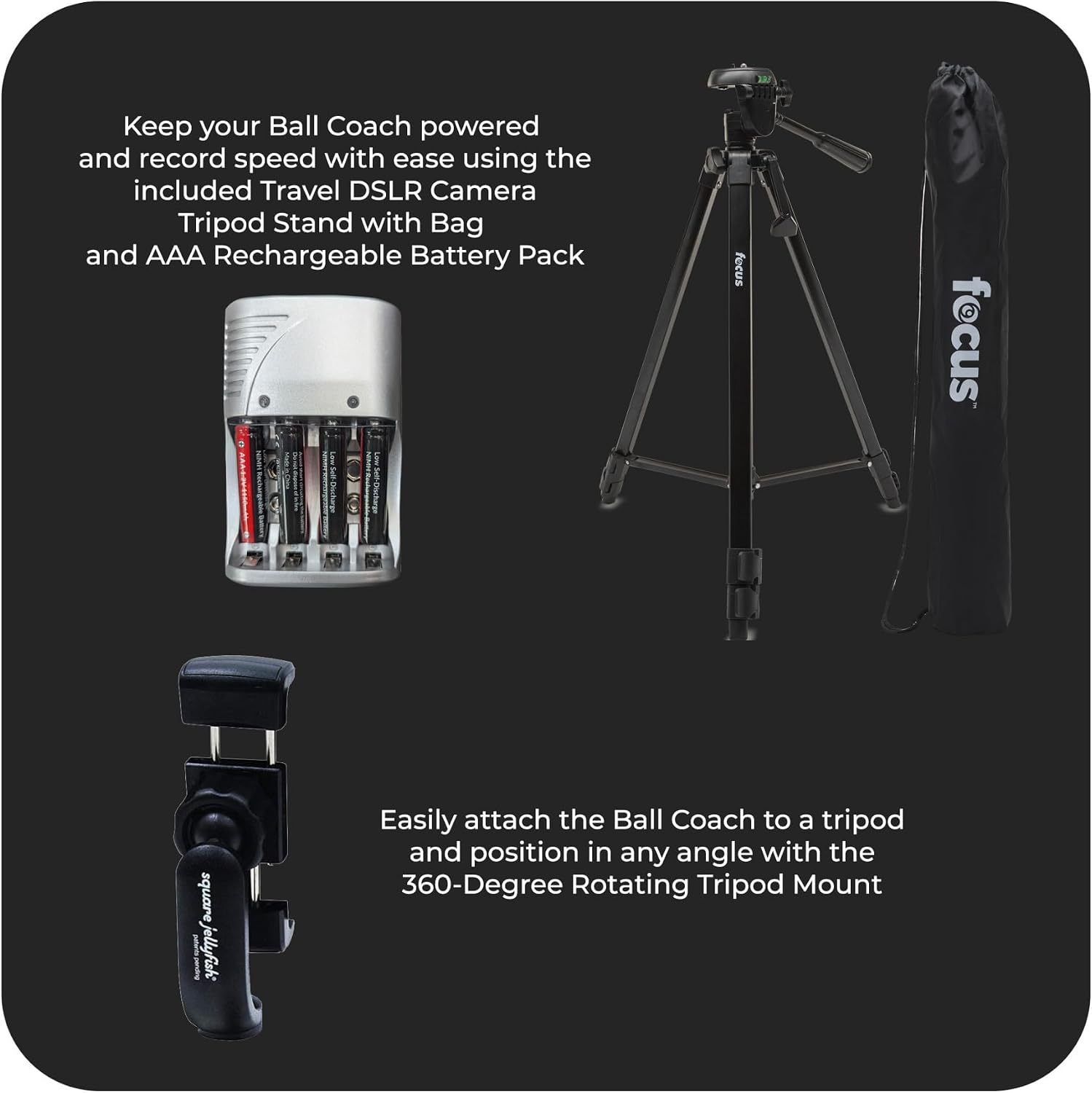 Keep your Ball Coach powered and record speed with ease using the included Travel DSLR Camera Tripod Stand with Bag and AAA Rechargeable Battery Pack. Easily attach the Ball Coach to a tripod and position in any angle with the 360-Degree Rotating Tripod Mount.