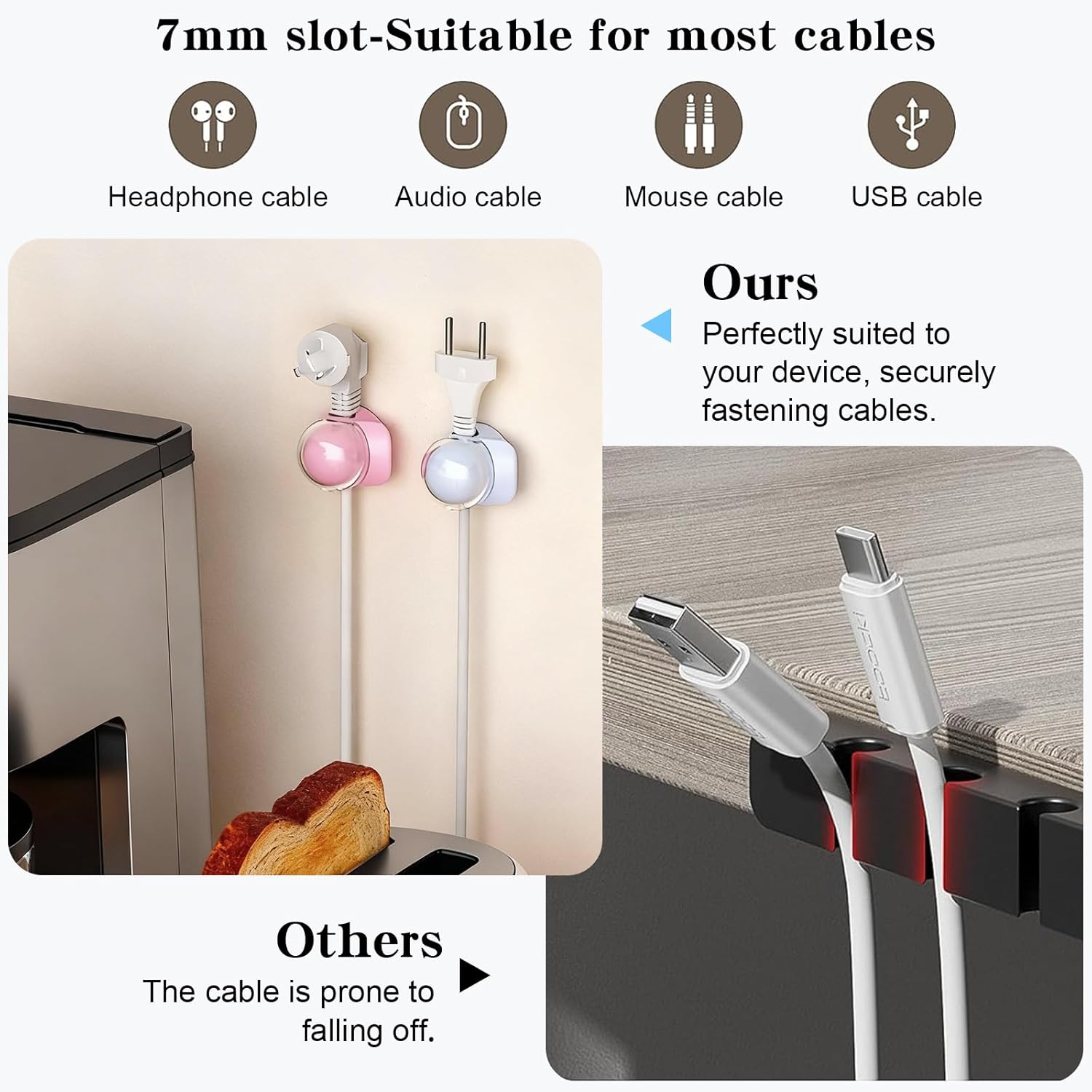 7mm slot-Suitable for most cables

- Headphone cable
- Audio cable
- Mouse cable
- USB cable

Ours
Perfectly suited to your device, securely fastening cables.

Others
The cable is prone to falling off.