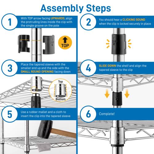 1. Assembly Steps  
   - With TOP arrow facing UPWARDS, align the protruding lines inside the clip with the single groove on the pole.  
   - You should hear a CLICKING SOUND when the clip is locked securely in place.  

2. Place the tapered sleeve with the smaller end up and the side with the SMALL ROUND OPENING facing down.  

3. SLIDE DOWN the shelf and align the tapered sleeve to the clip.  

4. Use a rubber mallet and a cloth to insert the clip into the tapered sleeve.  

5. Complete!