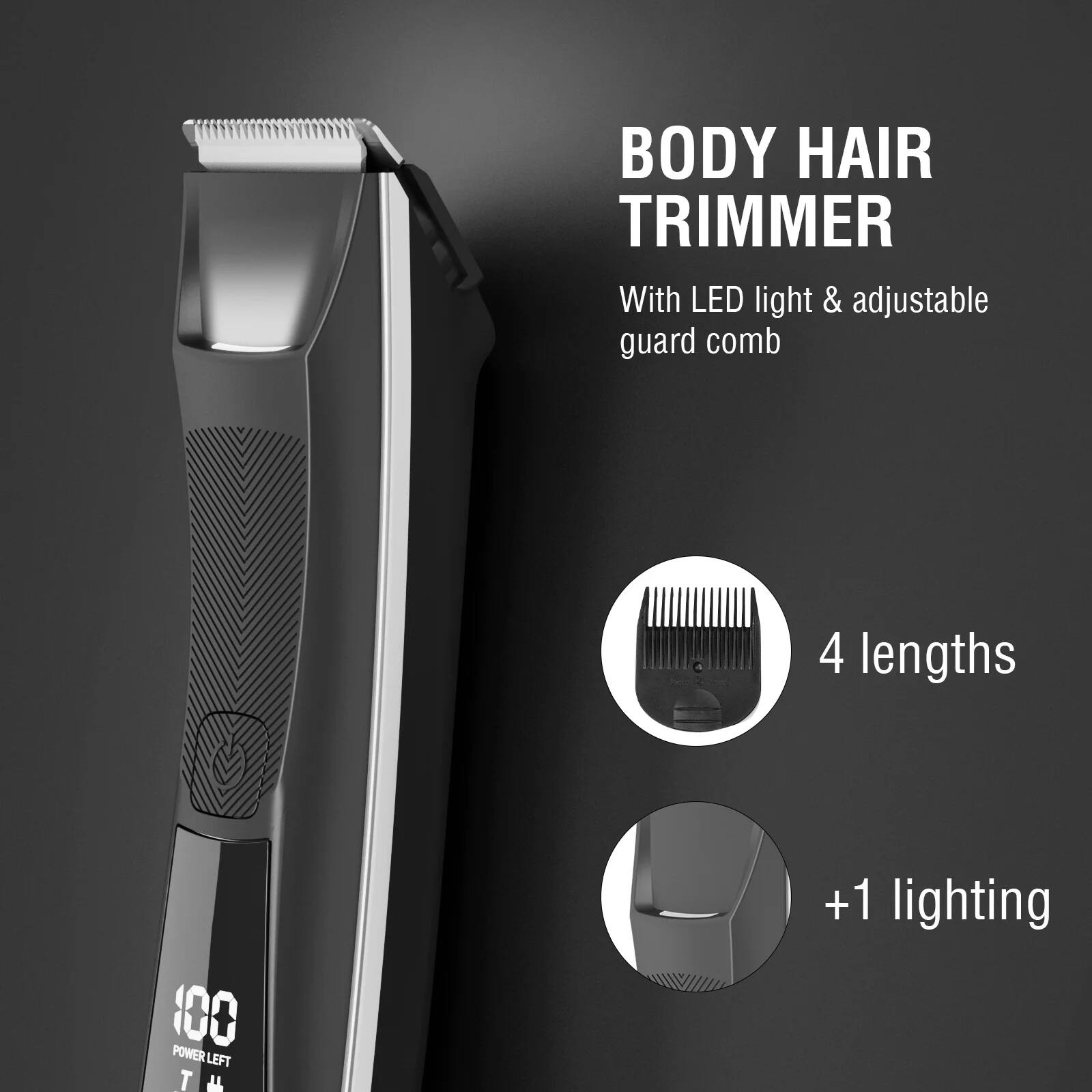 BODY HAIR TRIMMER  
With LED light & adjustable guard comb  

4 lengths  

+1 lighting  

100 POWER LEFT