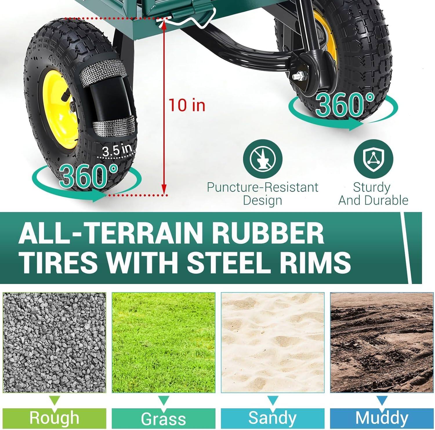10 in  
3.5 in  
360°  
360°  

Puncture-Resistant Design  
Sturdy And Durable  

ALL-TERRAIN RUBBER TIRES WITH STEEL RIMS  

Rough  
Grass  
Sandy  
Muddy