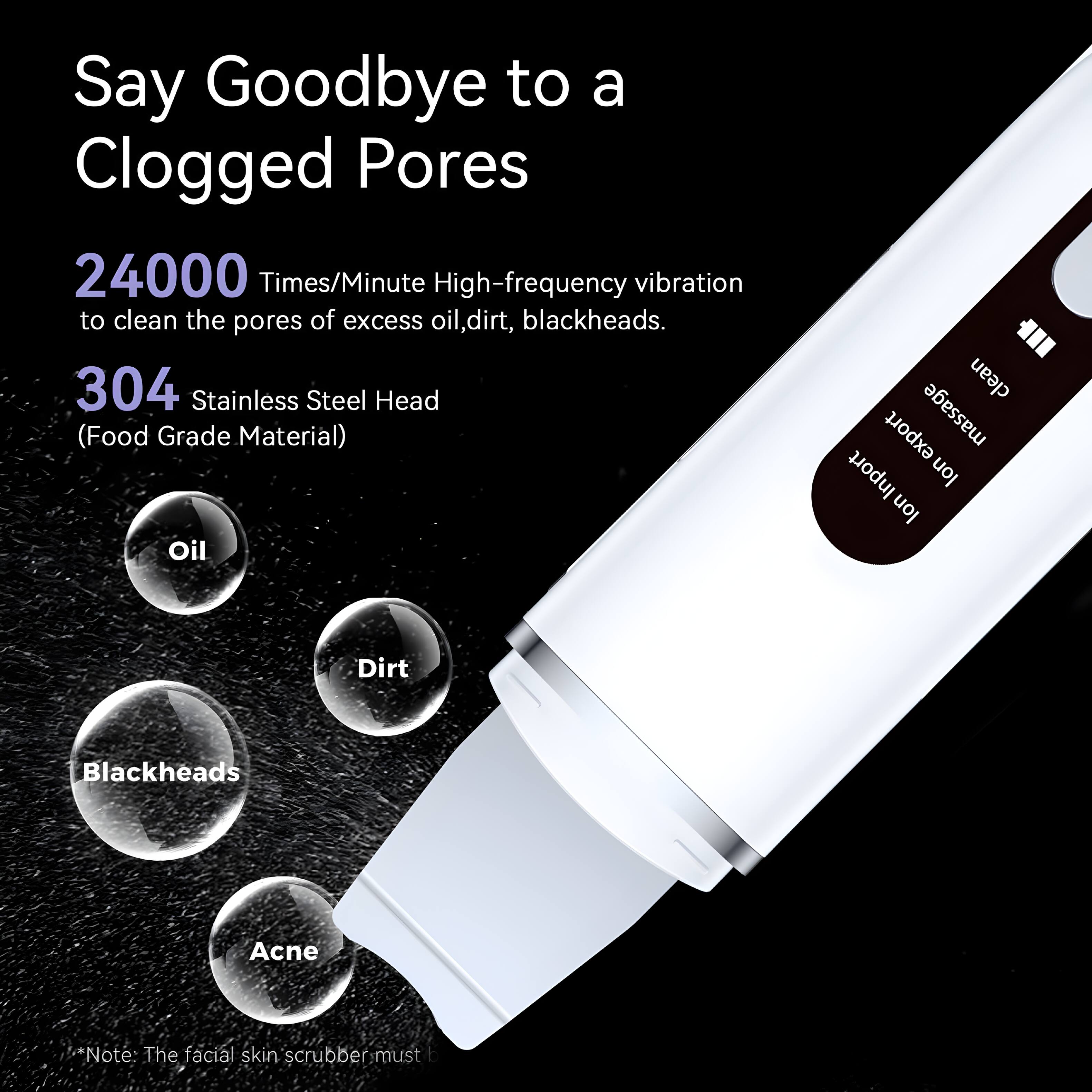 Say Goodbye to a Clogged Pores

24000 Times/Minute High-frequency vibration to clean the pores of excess oil, dirt, blackheads.

304 Stainless Steel Head (Food Grade Material)

Oil
Dirt
Blackheads
Acne

*Note: The facial skin scrubber must be