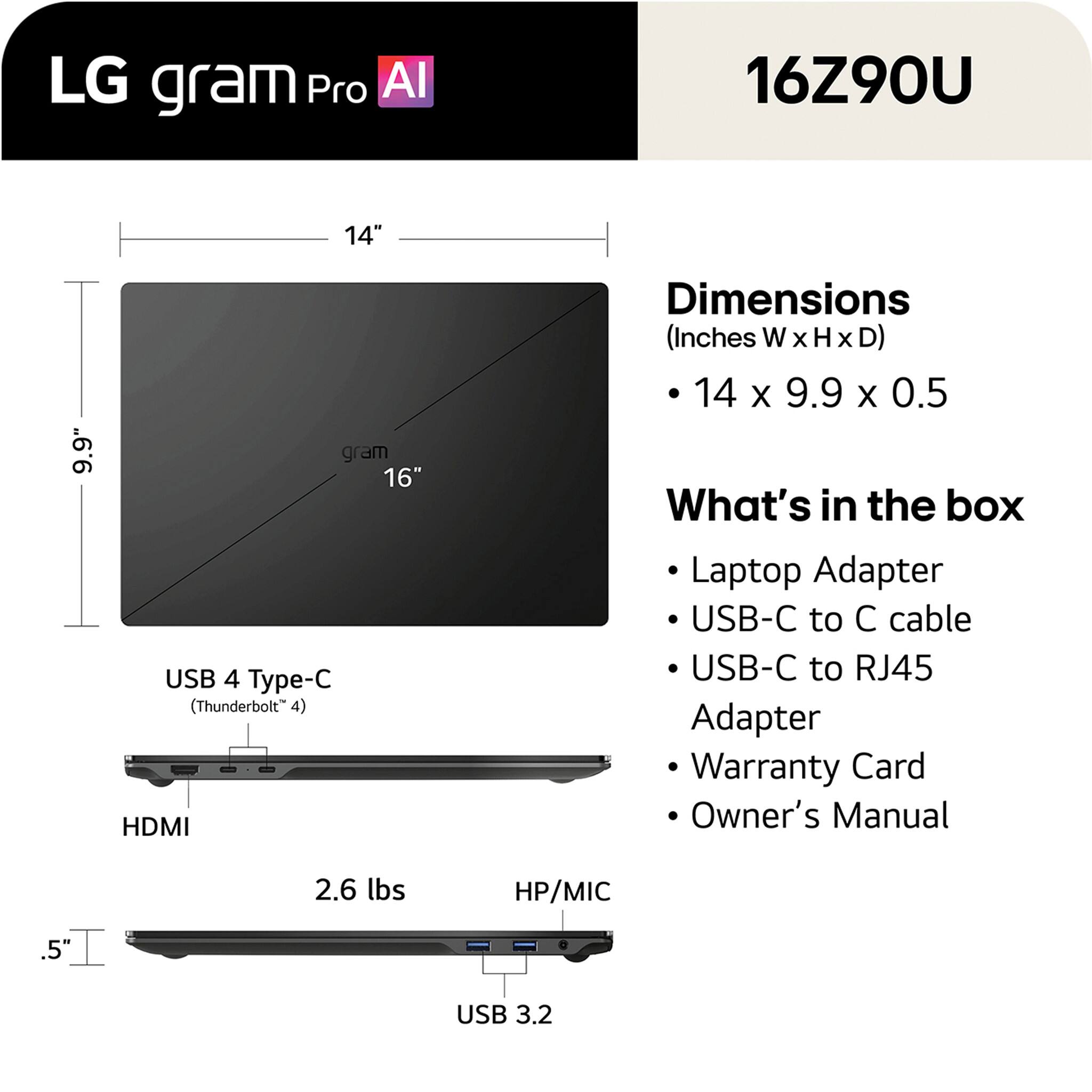 LG gram Pro AI 16Z90U 14" 9.9" gram 16" USB 4 Type-C (Thunderbolt 4) HDMI Dimensions (Inches W x H x D) 14 x 9.9 x 0.5

What's in the box:
- Laptop Adapter
- USB-C to C cable
- USB-C to RJ45 Adapter
- Warranty Card
- Owner's Manual

2.6 lbs
HP/MIC
USB 3.2