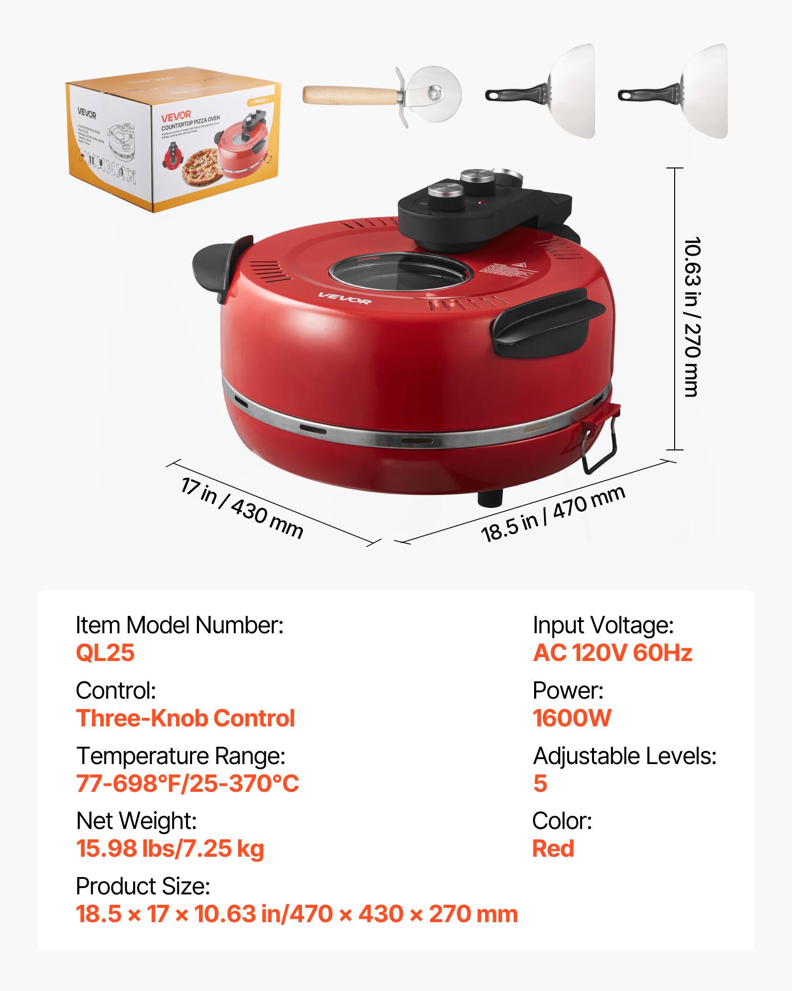 VEVOR

VEVOR and COUNTERTOPPIZZA

Mutv

VEVOR

10.63 in / 270 mm

17 in / 430 mm

470 mm / 18.5 in

Item Model Number: QL25

Input Voltage: AC 120V 60Hz

Control: Three-Knob Control

Power: 1600W

Temperature Range: 77-698°F / 25-370°C

Adjustable Levels: 5

Net Weight: 15.98 lbs / 7.25 kg

Color: Red

Product Size: 18.5 x 17 x 10.63 in / 470 x 430 x 270 mm