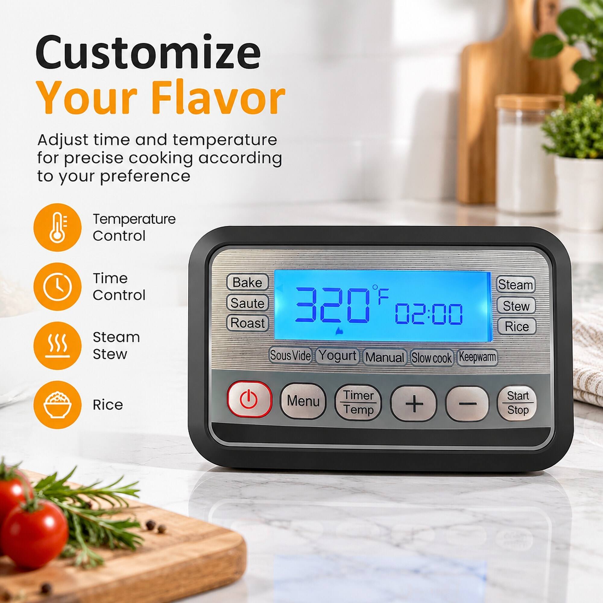 Customize Your Flavor  
Adjust time and temperature for precise cooking according to your preference  

Temperature Control  
Time Control  
Steam Stew  
Bake Steam Saute 320F Stew Roast 02:00 Rice SousVide Yogurt Manual Slow cook Keepwarm  

Rice  
Timer Menu Temp  
+  
-  
Start Stop