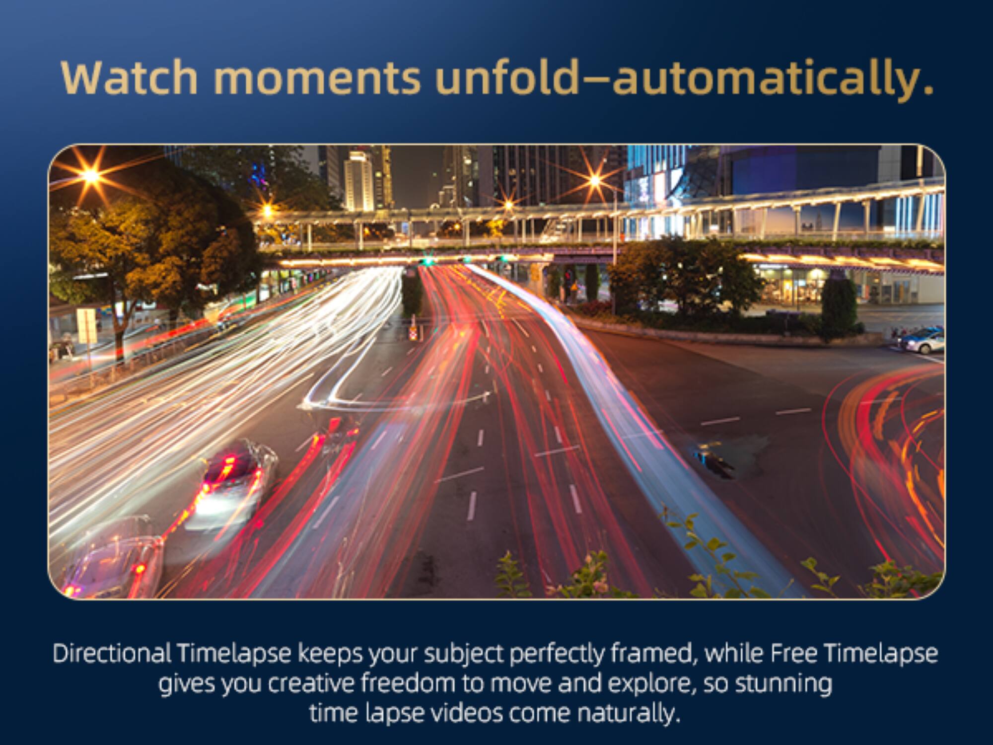 Watch moments unfold—automatically.

Directional Timelapse keeps your subject perfectly framed, while Free Timelapse gives you creative freedom to move and explore, so stunning time lapse videos come naturally.